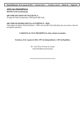 Disponibilização: 29 de Agosto de 2016 — Caderno Único — Fortaleza, Ano II — Edição 56 — Página 04
ATOS DA PRESIDÊNCIA
RESOLUÇÃO (continuação)
QR CODE DO CHEFE DE SEGURANÇA:
O cargo de Chefe de Segurança, NÃO possui QR Code.
QR CODE DO DIÁRIO OFICIAL ELETRÔNICO – DOE:
Cada edição do Diário Oficial Eletrônico – DOE, terá seu QR Code individual, por esse motivo, não terá
um padrão específico.
GABINETE da VICE-PRESIDÊNCIA, Dom Aluisio Lorsheider.
Fortaleza, 23 de Agosto de 2016; 195º da Independência e 128º da República.
Drª. Ana Clécia Firmino de Araújo
Juíza Presidente em Exercício
******************************
 