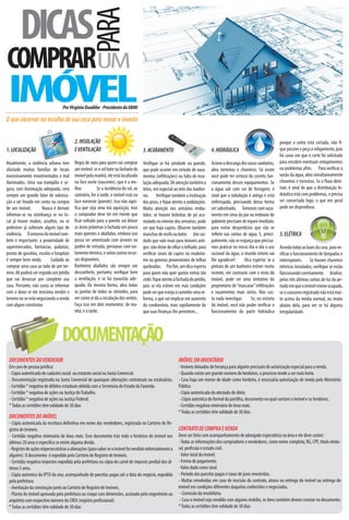 DICAS
                                                  PARA
COMPRARUM
 IMÓVEL                           Por Virgínia Duailibe - Presidente da ABMI

O que observar na escolha de sua casa para morar e investir


                                          2. INSOLAÇÃO                                                                                                                    porque a conta está cortada, não -
1. LOCALIZAÇÃO                            E VENTILAÇÃO                                3. ACABAMENTO                             4. HIDRÁULICA                             que passivo e peça o religamento, pois
                                                                                                                                                                          há casos em que o corte foi solicitado
Atualmente, a violência urbana tem        Regra de ouro para quem vai comprar         Veri que se há umidade na parede,         Acione a descarga dos vasos sanitários,   para encobrir eventuais entupimentos
afastado muitas famílias de locais        um imóvel: se o sol bate na fachada do      que pode ocorrer em virtude de vaza-      abra torneiras e chuveiros. Só assim      ou problemas a ns. Para veri car a
excessivamente movimentados e mal         imóvel pela manhã, ele está localizado      mentos (in ltrações) ou falta de inso-    você pode ter certeza do correto fun-     vazão da água, abra simultaneamente
iluminados. Uma rua tranqüila e se-       na face norte (nascente), que é a me-       lação adequada. Dê atenção também a       cionamento desses equipamentos. Se        chuveiros e torneiras. Se o uxo dimi-
gura, com iluminação adequada, será       lhor.          Se a incidência do sol, ao   tetos, em especial ao teto dos banhei-    a água sair com cor de ferrugem, é        nuir, é sinal de que a distribuição hi-
sempre um grande fator de valoriza-       contrário, for à tarde, o imóvel está na    ros. Veri que também a inclinação         sinal que a tubulação é antiga e está     dráulica está com problemas, e precisa
ção a ser levado em conta na compra       face noroeste (poente). Isso não signi-     dos pisos, e que atento a ondulações.     enferrujada, precisando dessa forma       ser consertada logo, o que em geral
de um imóvel.          Nunca é demais       ca que seja uma má aquisição, mas         Muita atenção nos armários embu-          ser substituída. Torneiras com vaza-      pode ser dispendioso.
informar-se na vizinhança se no lo-       o comprador deve ter em mente que           tidos: se houver bolinhas de pó acu-      mento em cima da pia ou embaixo do
cal já houve roubos, assaltos, ou se        car voltado para o poente vai deixar      mulado no interior dos armários, pode     gabinete precisam de reparo imediato,
pedestres já sofreram algum tipo de       as áreas próximas à fachada um pouco        ser que haja cupins. Observe também       para evitar desperdícios que vão se
violência. O entorno do imóvel tam-       mais quentes e abafadas, embora isso        manchas de mofo ou bolor. Um cui-         re etir nas contas de água. E, princi-    5. ELÉTRICA
bém é importante: a proximidade de        possa ser amenizado com árvores no          dado que vale mais para imóveis anti-     palmente, não se esqueça que precisa-
supermercados, farmácias, padarias,       jardim de entrada, persianas com iso-       gos: não deixe de olhar o telhado, para   mos praticar no nosso dia-a-dia o uso     Acenda todas as luzes da casa, para ve-
postos de gasolina, escolas e hospitais   lamento térmico, e vários outros recur-     veri car sinais de cupim no madeira-      racional da água, o mundo inteiro vai     ri car o funcionamento de lâmpadas e
é sempre bem vinda.         Cuidado ao    sos disponíveis.                            me ou goteiras provenientes de telhas     lhe agradecer!      Dica esperta: se a    interruptores. Se houver chuveiros
comprar uma casa ao lado de um ter-       Banheiros abafados são sempre um            quebradas. Por m, um dica esperta         pintura de um banheiro estiver muito      elétricos instalados, veri que se estão
reno. Ali poderá ser erguido um prédio    desconforto, portanto, veri que bem         para quem não quer gastos extras tão      recente, em contraste com o resto do      funcionando corretamente. Analise,
que vai devassar por completo sua         a ventilação, e se há exaustão ade-         cedo: que atento à fachada do prédio,     imóvel, pode ser uma tentativa do         pelas três últimas contas de luz do pe-
casa. Portanto, não custa se informar     quada. Da mesma forma, abra todas           pois se ela estiver em más condições      proprietário de “mascarar” in ltrações    ríodo em que o imóvel esteve ocupado,
com o dono se ele tenciona vender o       as janelas de todos os cômodos, para        pode ser que esteja à caminho uma re-     e vazamentos mais sérios. Não cus-        se o consumo registrado não está mui-
terreno ou se está negociando a venda     ver como se dá a circulação dos ventos.     forma, o que vai implicar em aumento      ta nada investigar.     Se, na vistoria   to acima da média normal, ou muito
com algum construtor.                     Faça isso em dois momentos: de ma-          do condomínio, mais rapidamente do        do imóvel, você não puder veri car o      abaixo dela, para ver se há alguma
                                          nhã, e à tarde.                             que suas nanças lhe permitem...           funcionamento da parte hidráulica         irregularidade.




                                  DOCUMENTAÇÃO
 DOCUMENTOS DO VENDEDOR                                                                                    IMÓVEL EM INVENTÁRIO
 Em caso de pessoa jurídica:                                                                               - Imóveis deixados de herança para alguém precisam de autorização especial para a venda.
 - Cópia autenticada do cadastro social ou estatuto social na Junta Comercial.                             - Quando existe um grande número de herdeiros, o processo tende a ser mais lento.
 - Documentação registrada na Junta Comercial de quaisquer alterações contratuais ou estatuárias.          - Caso haja um menor de idade como herdeiro, é necessária autorização de venda pelo Ministério
 - Certidão * negativa de débitos estaduais obitida com a Secretaria do Estado da Fazenda.                 Público.
 - Certidão * negativa de ações na Justiça do Trabalho.                                                    - Cópia autenticada do atestado de óbito.
 - Certidão * negativa de ações na Justiça Federal.                                                         - Cópia autentica do formal da partilha, documento no qual contam o imóvel e os herdeiros.
 * Todas as certidões têm validade de 30 dias                                                              - Certidão negativa vintenária de ônus reais.
                                                                                                           * Todas as certidões têm validade de 30 dias
 DOCUMENTOS DO IMÓVEL
 - Cópia autenticada da escritura de nitiva em nome dos vendedores, registrada no Cartório de Re-
 gistro de Imóveis.                                                                                        CONTRATO DE COMPRA E VENDA
 - Certidão negativa vintenária de ônus reais. Esse documento traz todo o histórico do imóvel nos          Deve ser feito com acompanhamento de advogado especialista na área e ele deve conter:
 últimos 20 anos e especi ca se existe alguma dívida.                                                      - Todas as informações dos compradores e vendedores, como nome completo, RG, CPF, título eleito-
 - Registro de ações reipersecutórias a alienações (para saber se o imóvel foi vendido informalmente a     ral, pro ssão e estado civil.
 alguém). O documento é expedido pelo Cartório de Registro de Imóveis.                                     - Valor total do imóvel.
 - Certidão negativa impostos expedida pela prefeitura ou cópia do carnê de imposto predial dos úl-        - Forma de pagamento.
 timos 5 anos.                                                                                             - Valor dado como sinal.
 - Cópia autentica do IPTU do ano, acompanhado de parcelas pagas até a data do negócio, expedida           - Período das parcelas pagas e taxas de juros envolvidas.
 pela prefeitura.                                                                                          - Multas envolvidas em caso de rescisão do contrato, atraso na entrega do imóvel ou entrega do
 - Averbação da construção junto ao Cartório de Registro de Imóveis.                                       imóvel em condições diferentes daquelas conhecidas e negociadas.
 - Planta do imóvel aprovada pela prefeitura ou croqui com dimensões, assinado pelo engenheiro ou           - Comissão da imobiliária.
 arquiteto com respectivo número do CREA (registro pro ssional).                                            - Caso o imóvel seja vendido com alguma mobília, os ítens também devem constar no documento.
 * Todas as certidões têm validade de 30 dias                                                              * Todas as certidões têm validade de 30 dias
 