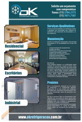 Solicite um orçamento
                                    sem compromisso
                                Fones: (11) 3784.2173
                                       (11) 7871.7187


                        Serviços Qualitativos
                        Prestar serviço de qualidade é uma obrigação, manter
                        a qualidade uma necessidade, pois, cuidamos do
                        patrimônio mais importante da humanidade...o ar
                        que respiramos.




                        Manutenção
                        Quando nos referimos a manutenção, nossa principal
                        preocupação é o "Q" de qualidade com o ar que você


Residencial
                        respira.

                        •   Lavagem da frente dos equipamentos;
                        •   Lavagem dos ltros;
                        •   Pulverização com produtos bactericidas;
                        •   Lavagem das bandejas e drenos;
                        •   Higienização com produtos químicos;
                        •   Veri cação da parte elétrica;
                        •   Veri cação da sucção e retorno;
                        •   Revisão gerla dos equipamentos.


                        Manutenção
                        Como qualquer máquina, o ar condicionado requer
                        cuidados de manutenção. Limpeza de ltros, dutos,
                        serpentinas, mancais e rolamentos são partes móveis
                        que tendem a se desgastar. Manutenções inadequadas
                        em dutos e ltros podem acarretar problemas de

Escritórios
                        saúde, em função da proliferação de microorganismos
                        nocivos. Quem regula a periodicidade desses
                        procedimentos de troca, limpeza e conservação de
                        componentes é o Ministério da Saúde.




                        Projetos
                        Para o funcionamento adequado de um sistema
                        de refrigeração e ar condicionado depende,
                        inicilamente de um bom projeto com instalações
                        bem elaboradas, executadas e posteriormente, uma
                        boa boa manutenção, sendo ela preventiva e/ou
                        reparativa.

                        Por isso é necessário fazer um levantamento masi
                        especí co das necessiades do cliente, sendo assim,
                        se faz necessário ir ao local para uma veri cação mais


Indústrial
                        detalhada onde serão instalados os equipamentos,
                        garantindo um perfeito funcionamento.
                        Com um atendimento rápido e pontual, nossa equipe
                        procura disponibilizar um serviço de qualidade
                        sempre atenta ap cronograma de execução de
                        projeto.




        www.okrefrigeracao.com.br
 