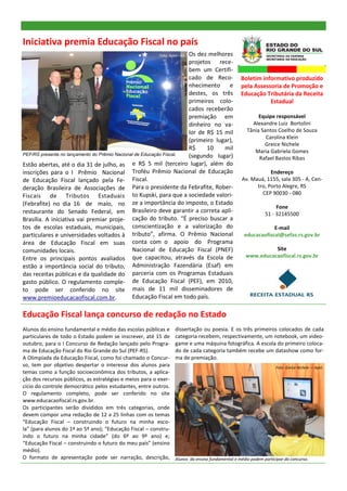 Iniciativa premia Educação Fiscal no país
                                                                     Os dez melhores
                                                         Foto: Apet—RE
                                                                     projetos rece-
                                                                     bem um Certifi-
                                                                     cado de Reco-               Boletim informativo produzido
                                                                     nhecimento     e            pela Assessoria de Promoção e
                                                                     destes, os três             Educação Tributária da Receita
                                                                     primeiros colo-                        Estadual
                                                                     cados receberão
                                                                     premiação em                        Equipe responsável
                                                                     dinheiro no va-                  Alexandre Luiz Bortolini
                                                                     lor de R$ 15 mil               Tânia Santos Coelho de Souza
                                                                                                            Carolina Klein
                                                                     (primeiro lugar),
                                                                                                           Greice Nichele
                                                                     R$     10    mil                  Maria Gabriela Gomes
PEF/RS presente no lançamento do Prêmio Nacional de Educação Fiscal. (segundo lugar)                     Rafael Bastos Ribas
Estão abertas, até o dia 31 de julho, as e R$ 5 mil (terceiro lugar), além do
inscrições para o I Prêmio Nacional Troféu Prêmio Nacional de Educação                                        Endereço
de Educação Fiscal lançado pela Fe- Fiscal.                                                       Av. Mauá, 1155, sala 305 - A, Cen-
deração Brasileira de Associações de Para o presidente da Febrafite, Rober-                             tro, Porto Alegre, RS
                                                                                                          CEP 90030 - 080
Fiscais de Tributos Estaduais to Kupski, para que a sociedade valori-
(Febrafite) no dia 16 de maio, no ze a importância do imposto, o Estado                                           Fone
restaurante do Senado Federal, em Brasileiro deve garantir a correta apli-                                   51 - 32145500
Brasília. A iniciativa vai premiar proje- cação do tributo. “É preciso buscar a
tos de escolas estaduais, municipais, conscientização e a valorização do                                       E-mail
particulares e universidades voltados à tributo”, afirma. O Prêmio Nacional                        educacaofiscal@sefaz.rs.gov.br
área de Educação Fiscal em suas conta com o apoio do Programa
comunidades locais.                            Nacional de Educação Fiscal (PNEF)                            Site
Entre os principais pontos avaliados que capacitou, através da Escola de                           www.educacaofiscal.rs.gov.br
estão a importância social do tributo, Administração Fazendária (Esaf) em
das receitas públicas e da qualidade do parceria com os Programas Estaduais
gasto público. O regulamento comple- de Educação Fiscal (PEF), em 2010,
to pode ser conferido no site mais de 11 mil disseminadores de
www.premioeducacaofiscal.com.br.               Educação Fiscal em todo país.

Educação Fiscal lança concurso de redação no Estado
Alunos do ensino fundamental e médio das escolas públicas e      dissertação ou poesia. E os três primeiros colocados de cada
particulares de todo o Estado podem se inscrever, até 15 de      categoria recebem, respectivamente, um notebook, um video-
outubro, para o I Concurso de Redação lançado pelo Progra-       game e uma máquina fotográfica. A escola do primeiro coloca-
ma de Educação Fiscal do Rio Grande do Sul (PEF-RS).             do de cada categoria também recebe um datashow como for-
A Olimpíada da Educação Fiscal, como foi chamado o Concur-       ma de premiação.
so, tem por objetivo despertar o interesse dos alunos para                                                        Foto: Greice Nichele — Apet.
temas como a função socioeconômica dos tributos, a aplica-
ção dos recursos públicos, as estratégias e meios para o exer-
cício do controle democrático pelos estudantes, entre outros.
O regulamento completo, pode ser conferido no site
www.educacaofiscal.rs.gov.br.
Os participantes serão divididos em três categorias, onde
devem compor uma redação de 12 a 25 linhas com os temas
“Educação Fiscal – construindo o futuro na minha esco-
la” (para alunos do 1º ao 5º ano); “Educação Fiscal – constru-
indo o futuro na minha cidade” (do 6º ao 9º ano) e;
“Educação Fiscal – construindo o futuro do meu país” (ensino
médio).
O formato de apresentação pode ser narração, descrição,          Alunos do ensino fundamental e médio podem participar do concurso.
 