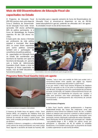 Mais de 650 Disseminadores de Educação Fiscal são
capacitados no Estado
O Programa de Educação Fiscal                          As inscrições para o segundo semestre do Curso de Disseminadores de
(PEF-RS) concluiu mais uma etapa do                    Educação Fiscal já encontram-se disponíveis no site do PEF-RS
Curso à Distância de Disseminado-                      (www.educaçãofiscal.rs.gov.br), podendo ser efetuadas até 5 de agosto.
res de Educação Fiscal onde foram                      As atividades iniciam no dia 20 do mesmo mês.
aprovados 559 alunos perfazendo                                                                                               Foto: Carolina Klein—Apet/RE.
82% do público participante. Já o
Curso de Metodologia de Projetos
capacitou 95 dos 139 alunos ins-
critos.
A maior parte dos alunos é formada
por professores da rede pública
estadual e municipal. Mas desde
2011 os cursos foram expandidos
para outros públicos contando
também com a participação de
conselheiros de políticas públicas.
As capacitações em Educação Fiscal
no Estado são coordenadas pela
Secretaria da Fazenda com apoio da
Secretaria da Educação, em parceria
com a Escola de Administração
Fazendária (Esaf). Desde o início do
Programa já foram capacitados no
Estado, mais de 6500 educadores e
funcionários públicos.                                Disseminadores: novo curso será oferecido a partir de agosto de 2012.


Programa Nota Fiscal Gaúcha inicia em agosto
                                                         Foto: Apet—RE.
                                                                          Tonollier, “esta é mais uma medida da Sefaz para acabar com a
                                                                          concorrência desleal entre aqueles que pagam seu imposto
                                                                          corretamente e aqueles que não emitem o cupom fiscal”.
                                                                          A Lei que institui a Nota Fiscal Gaúcha (Programa de Cidadania
                                                                          Fiscal) foi aprovada no dia 12 de junho na Assembleia Legislativa
                                                                          com 48 votos. O programa conta com a participação das secretarias
                                                                          da Saúde, da Educação, do Trabalho e Desenvolvimento Social e do
                                                                          Esporte e Lazer, que trabalharão em conjunto com projetos e
                                                                          ações para promover uma maior participação do cidadão no
                                                                          funcionamento e aperfeiçoamento dos instrumentos de controle
                                                                          social do Estado.

                                                                          Como funciona o Programa

Programa visa diminuir a sonegação e informalidade.                       A Nota Fiscal Gaucha substitui gradativamente o Programa
                                                                          Solidariedade através das trocas das tradicionais urnas pela
O Governo de Estado lança em agosto a Nota Fiscal                         plataforma virtual (Portal da Cidadania Fiscal). No site, o cidadão
Gaúcha (NFG), um programa de cidadania fiscal que                         poderá se cadastrar para concorrer a prêmios e indicar projetos e
prevê o aumento da arrecadação estadual através do                        entidades beneficiárias, além de acompanhar informações como
estímulo da emissão de notas e cupons fiscais. Para                       pontuação, sorteios, destinação e aplicação das verbas repassadas.
tanto, serão sorteados premiações de até R$ 18 milhões,                   Serão distribuídos até R$ 18 milhões para premiação dos cidadãos
em dinheiro.                                                              - que poderão chegar a R$ 1 milhão em valores anuais por
O objetivo é diminuir a sonegação e a informalidade de                    participante - e repassados até R$ 20 milhões às entidades
certos setores do varejo promovendo uma maior justiça                     beneficiárias. A Lei também autoriza abrir no Orçamento do Estado
fiscal. Segundo o secretário de Estado da Fazenda, Odir                   o crédito suplementar no valor de R$ 20 milhões.
 