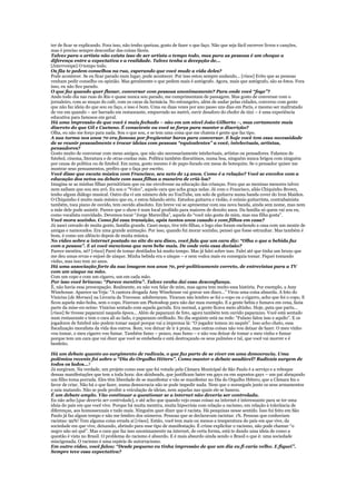 ter de ficar se explicando. Fora isso, não tenho queixas, gosto de fazer o que faço. Não que seja fácil escrever livros e canções,
mas é preciso sempre desconfiar das coisas fáceis.
Talvez para o artista não exista isso de ser artista o tempo todo, mas para as pessoas é um choque a
diferença entre a expectativa e a realidade. Talvez tenha a decepção de...
[Interrompe] O tempo todo.
Os fãs te pedem conselhos na rua, esperando que você mude a vida deles?
Pode acontecer. Se eu ficar parado num lugar, pode acontecer. Por isso estou sempre andando... [risos] Evito que as pessoas
venham pedir conselho ou opinião. Mas geralmente o que pedem mais é autógrafo. Agora, mais que autógrafo, são as fotos. Fora
isso, eu não fico parado.
O que faz quando quer flanar, conversar com pessoas anonimamente? Para onde você “foge”?
Ando todo dia nas ruas do Rio e quase nunca sou parado, me cumprimentam de passagem. Mas gosto de conversar com o
jornaleiro, com as moças do café, com os caras da farmácia. No estrangeiro, além de andar pelas cidades, converso com gente
que não faz ideia do que sou ou faço, e isso é bom. Uma ou duas vezes por ano passo uns dias em Paris, e mesmo ser maltratado
de vez em quando – ser barrado em restaurante, empurrado no metrô, ouvir desaforo do chofer de táxi – é uma experiência
educativa para famosos em geral.
Há uma impressão de que você é mais fechado – não em um nível João Gilberto –, mas certamente mais
discreto do que Gil e Caetano. É consciente ou você se força para manter a discrição?
Olha, eu não me forço para nada. Sou o que sou, e se tem uma coisa que me chateia é gente que faz tipo.
A sua turma nos anos 70 era famosa por freqüentar bares para conversar. E hoje você tem essa necessidade
de se reunir pessoalmente e trocar ideias com pessoas “equivalentes” a você, intelectuais, artistas,
pensadores?
Gosto muito de conversar com meus amigos, que não são necessariamente intelectuais, artistas ou pensadores. Falamos de
futebol, cinema, literatura e de otras cositas más. Política também discutimos, numa boa, ninguém nunca brigou com ninguém
por causa de política ou de futebol. Em suma, gosto mesmo é de papo-furado em mesa de botequim. Se o pensador quiser me
mostrar seus pensamentos, prefiro que o faça por escrito.
Você disse que escuta música com Francisco, seu neto de 14 anos. Como é a relação? Você se envolve com a
educação dos netos ou debate com suas filhas a maneira de criá-los?
Imagina se as minhas filhas permitiriam que eu me envolvesse na educação das crianças. Fora que as meninas menores talvez
nem saibam que sou seu avô. Eu sou o “Voíco”, aquele cara que acha graça nelas. Já com o Francisco, aliás Chiquinho Brown,
tenho algum diálogo musical. Outro dia vi um número dele no YouTube, um solo de guitarra numa banda cover do Iron Maiden.
O Chiquinho é muito mais músico que eu, e estou falando sério. Estudou guitarra e violão, é exímio guitarrista, contrabaixista
também, toca piano de ouvido, tem ouvido absoluto. Em breve vai se apresentar com sua nova banda, ainda sem nome, mas nem
a mãe dele pode assistir. Parece que o show é num local proibido para maiores de dezoito anos. Da família só quem vai sou eu,
como vocalista convidado. Devemos tocar “Jorge Maravilha”, aquela do “você não gosta de mim, mas sua filha gosta”.
Você mora sozinho. Como foi essa transição, após tantos anos casado e com filhos em casa?
Já nasci cercado de muita gente, família grande. Casei moço, tive três filhas, e logo elas foram enchendo a casa com um monte de
amigas e namorados. Era uma grande animação. Por isso, quando fui morar sozinho, pensei que fosse estranhar. Mas também é
bom, é como um silêncio depois de muita música.
No vídeo sobre a internet postado no site do seu disco, você fala que um cara diz: “Olha o que a bebida faz
com a pessoa”. E aí você menciona que nem bebe mais. De onde veio essa decisão?
Parece mentira, né? [risos] Parei de tomar destilados há muito tempo. Mas já falei sobre isso. Falei até que tinha um bruxo que
me deu umas ervas e enjoei de uísque. Minha bebida era o uísque – e nem vodca mais eu conseguia tomar. Fiquei tomando
vinho, mas isso tem 20 anos.
Há uma associação forte da sua imagem nos anos 70, pré-politicamente correto, de entrevistas para a TV
com um uísque na mão.
Com um copo e com um cigarro, um em cada mão.
Por isso você brincou: “Parece mentira”. Talvez venha daí essa desconfiança.
É, não havia essa preocupação. Realmente, eu não vou falar de mim, mas agora tem muito essa história. Por exemplo, a Amy
Winehouse. Aparece na Veja: “A cantora drogada Amy Winehouse vai gravar um disco...” Virou uma coisa absurda. A foto do
Vinicius [de Moraes] na Livraria da Travessa: adulteraram. Tiraram não lembro se foi o copo ou o cigarro, acho que foi o copo. E
ficou aquela mão-boba, sem o copo. Fizeram um Photoshop para não dar mau exemplo. E a gente bebia e fumava em cena, fazia
parte da mise-en-scène: Vinicius sentado com aquela garrafa. Era normal, a gente ficava meio altinho. Hoje, puta que pariu...
[risos] Se tivesse paparazzi naquela época... Além de paparazzi de foto, agora também tem ouvido paparazzo. Você está sentado
num restaurante e tem o cara ali ao lado, o paparazzo orelhudo. No dia seguinte está na rede: “Fulano falou isso e aquilo”. E os
jogadores de futebol não podem tomar saquê porque vai a imprensa lá: “O jogador tomou 20 saquês”. Isso acho chato, essa
fiscalização moralista da vida dos outros. Bom, vou deixar de ir à praia, mas outras coisas não vou deixar de fazer. O meu vinho
vou tomar, o meu cigarro vou fumar. Também fumo – pouco, mas fumo – e não vou deixar de tomar o meu vinho e fumar
porque tem um cara que vai dizer que você se embebeda e está destroçando os seus pulmões e tal, que você vai morrer e é
benfeito.

Há um debate quanto ao surgimento de radicais, o que faz parte de se viver em uma democracia. Uma
polêmica recente foi sobre o “Dia do Orgulho Hétero”. Como manter o debate saudável? Radicais surgem de
todos os lados...?
Já surgiram. Na verdade, um projeto como esse que foi votado pela Câmara Municipal de São Paulo é a serviço e a reboque
dessas manifestações que tem a toda hora: dos skinheads, que justificam bater em gays ou em supostos gays – um pai abraçando
um filho toma porrada. Eles têm liberdade de se manifestar e vão se manifestar no Dia do Orgulho Hétero, que a Câmara fez o
favor de criar. Não há o que fazer, numa democracia não se pode impedir nada. Nem que o norueguês junte os seus armamentos
e saia matando. Não se pode proibir a veiculação de ideias, nem aquelas nas quais ele se baseou.
É um debate amplo. Vão continuar a questionar se a internet não deveria ser controlada.
Eu não acho [que deveria ser controlada], e até acho que quando vejo essas coisas na internet é interessante para se ter uma
ideia do país em que você vive. Porque há muita mentira, muita hipocrisia com relação a racismo, em relação à tolerância de
diferenças, aos homossexuais e tudo mais. Ninguém quer dizer que é racista. Há pesquisas nesse sentido. Isso foi feito em São
Paulo já faz algum tempo e não me lembro dos números. Pessoas que se declaravam racistas: 1%. Pessoas que conheciam
racistas: 99%! Tem alguma coisa errada aí [risos]. Então, você tem mais ou menos a temperatura do país em que vive, da
sociedade em que vive, deixando, abrindo para esse tipo de manifestação. É crime explicitar o racismo, não pode chamar “o
negro não sei quê”. Mas o cara que faz isso anonimamente na internet, de certa forma, está te dando uma ideia de como a
questão é vista no Brasil. O problema do racismo é absurdo. E é mais absurdo ainda sendo o Brasil o que é: uma sociedade
miscigenada. O racismo é uma espécie de autorracismo.
Em outro vídeo, você falou: “Desde pequeno eu tinha impressão de que um dia eu fi caria velho. E fiquei”.
Sempre teve essa expectativa?
 