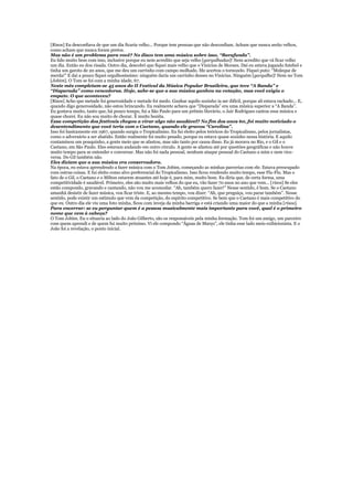 [Risos] Eu desconfiava de que um dia ficaria velho... Porque tem pessoas que não desconfiam. Acham que nunca serão velhos,
como acham que nunca foram pretos.
Mas não é um problema para você? No disco tem uma música sobre isso, “Barafunda”.
Eu lido muito bem com isso, inclusive porque eu nem acredito que seja velho [gargalhadas]! Nem acredito que vá ficar velho
um dia. Então eu dou risada. Outro dia, descobri que fiquei mais velho que o Vinicius de Moraes. Daí eu estava jogando futebol e
tinha um garoto de 20 anos, que me deu um carrinho com campo molhado. Me acertou o tornozelo. Fiquei puto: “Moleque de
merda!” E daí a pouco fiquei orgulhosíssimo: ninguém daria um carrinho desses no Vinicius. Ninguém [gargalha]! Nem no Tom
[Jobim]. O Tom se foi com a minha idade, 67.
Neste mês completam-se 45 anos do II Festival da Música Popular Brasileira, que teve “A Banda” e
“Disparada” como vencedoras. Hoje, sabe-se que a sua música ganhou na votação, mas você exigiu o
empate. O que aconteceu?
[Risos] Acho que metade foi generosidade e metade foi medo. Ganhar aquilo sozinho ia ser difícil, porque ali estava rachado... E,
quando digo generosidade, não estou brincando. Eu realmente achava que “Disparada” era uma música superior a “A Banda”.
Eu gostava muito, tanto que, há pouco tempo, fui a São Paulo para um prêmio literário, o Jair Rodrigues cantou essa música e
quase chorei. Eu não sou muito de chorar. É muito bonita.
Essa competição dos festivais chegou a virar algo não saudável? No fim dos anos 60, foi muito noticiado o
desentendimento que você teria com o Caetano, quando ele gravou “Carolina”.
Isso foi basicamente em 1967, quando surgiu o Tropicalismo. Eu fui eleito pelos teóricos do Tropicalismo, pelos jornalistas,
como o adversário a ser abatido. Então realmente foi muito pesado, porque eu estava quase sozinho nessa história. E aquilo
contaminou um pouquinho, a gente meio que se afastou, mas não tanto por causa disso. Eu já morava no Rio, e o Gil e o
Caetano, em São Paulo. Eles estavam andando em outro círculo. A gente se afastou até por questões geográficas e não houve
muito tempo para se entender e conversar. Mas não foi nada pessoal, nenhum ataque pessoal do Caetano a mim e nem vice-
versa. Do Gil também não.
Eles diziam que a sua música era conservadora.
Na época, eu estava aprendendo a fazer música com o Tom Jobim, começando as minhas parcerias com ele. Estava preocupado
com outras coisas. E fui eleito como alvo preferencial do Tropicalismo. Isso ficou rendendo muito tempo, esse Fla-Flu. Mas o
fato de o Gil, o Caetano e o Milton estarem atuantes até hoje é, para mim, muito bom. Eu diria que, de certa forma, uma
competitividade é saudável. Primeiro, eles são muito mais velhos do que eu, vão fazer 70 anos no ano que vem... [risos] Se eles
estão compondo, gravando e cantando, não vou me acomodar. “Ah, também quero fazer!” Nesse sentido, é bom. Se o Caetano
amanhã desistir de fazer música, vou ficar triste. E, ao mesmo tempo, vou dizer: “Ah, que preguiça, vou parar também”. Nesse
sentido, pode existir um estímulo que vem da competição, do espírito competitivo. Se bem que o Caetano é mais competitivo do
que eu. Outro dia ele viu uma foto minha, ficou com inveja da minha barriga e está criando uma maior do que a minha [risos].
Para encerrar: se eu perguntar quem é a pessoa musicalmente mais importante para você, qual é o primeiro
nome que vem à cabeça?
O Tom Jobim. Eu o situaria ao lado do João Gilberto, são os responsáveis pela minha formação. Tom foi um amigo, um parceiro
com quem aprendi e de quem fui muito próximo. Vi ele compondo “Águas de Março”, ele tinha esse lado meio exibicionista. E o
João foi a revelação, o ponto inicial.
 