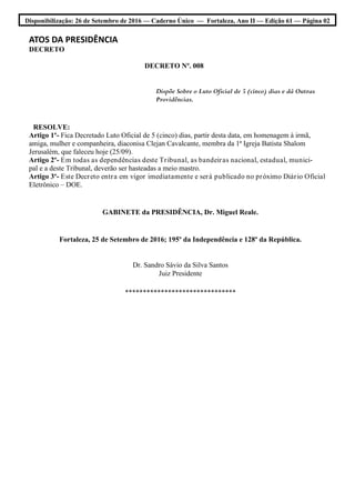 Disponibilização: 26 de Setembro de 2016 — Caderno Único — Fortaleza, Ano II — Edição 61 — Página 02
ATOS DA PRESIDÊNCIA
DECRETO
DECRETO Nº. 008
Dispõe Sobre o Luto Oficial de 5 (cinco) dias e dá Outras
Providências.
RESOLVE:
Artigo 1º- Fica Decretado Luto Oficial de 5 (cinco) dias, partir desta data, em homenagem à irmã,
amiga, mulher e companheira, diaconisa Clejan Cavalcante, membra da 1ª Igreja Batista Shalom
Jerusalém, que faleceu hoje (25/09).
Artigo 2º- Em todas as dependências deste Tribunal, as bandeiras nacional, estadual, munici-
pal e a deste Tribunal, deverão ser hasteadas a meio mastro.
Artigo 3º- Este Decreto entra em vigor imediatamente e será publicado no próximo Diário Oficial
Eletrônico – DOE.
GABINETE da PRESIDÊNCIA, Dr. Miguel Reale.
Fortaleza, 25 de Setembro de 2016; 195º da Independência e 128º da República.
Dr. Sandro Sávio da Silva Santos
Juiz Presidente
*******************************
 