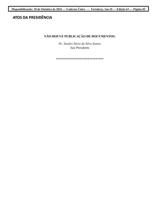 Disponibilização: 10 de Outubro de 2016 — Caderno Único — Fortaleza, Ano II — Edição 63 — Página 02
ATOS DA PRESIDÊNCIA
NÃO HOUVE PUBLICAÇÃO DE DOCUMENTOS.
Dr. Sandro Sávio da Silva Santos
Juiz Presidente
******************************
 