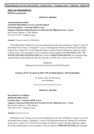 Disponibilização: 14 de Novembro de 2016 — Caderno Único — Fortaleza, Ano II — Edição 68 — Página 02
ATOS DA PRESIDÊNCIA
OFICIO (continuação)
OFICIO Nº. 050/2016
Ao Excelentíssimo Senhor
ANTÔNIO ROGÉRIO CAVALCANTI DE MELO
Grão Comandante – Comando SOML Ceará.
Augusta e Soberana Ordem Real dos Cavaleiros de São Miguel de Larsa – Ceará.
Rua Vicente Linhares, nº. 308, Aldeota.
CEP. 60.135-270 – Fortaleza–Ceará.
Assunto: Votos de Louvor e Felicitação.
O Presidente deste Tribunal, no uso de suas atribuições que lhes são conferidas no Artigo 2º, inciso IX
do Estatuto Social, Artigo 1º, Parágrafo 3º, inciso VI do Regimento Interno do Tribunal de Conciliação,
Justiça e Paz e Artigos 02 e 03 do Código da Nobreza Larsista e Questões Dinásticas, depois de ouvido
os demais pares, vem encaminhar à Vossa Excelência Antônio Rogério CAVALCANTI de Melo, VO-
TOS DE LOUVOR e FELICITAÇÃO, pelo Título de GRÃO COMANDANTE, do Comando desta
Augusta Ordem de São Miguel de Larsa, ao Comando da SOML para o Ceará, no dia 30/10/2016.
Saudações!
Despeço-me de Vossa Excelência com o Devido Respeito.
Fortaleza, 07 de Novembro de 2016; 195º da Independência e 128º da República.
Dr. Sandro Sávio da Silva Santos
Juiz Presidente
******************************
OFICIO Nº. 051/2016
Sua Senhoria o Cavalheiro
JOÃO MUNHOZ NETO
Cavaleiro Real – Comando SOML Ceará.
Augusta e Soberana Ordem Real dos Cavaleiros de São Miguel de Larsa – Ceará.
Rua Vicente Linhares, nº. 308, Aldeota.
CEP. 60.135-270 – Fortaleza–Ceará.
Assunto: Votos de Louvor.
O Presidente deste Tribunal, no uso de suas atribuições que lhes são conferidas no Artigo 2º, inciso IX
do Estatuto Social, Artigo 1º, Parágrafo 3º, inciso VI do Regimento Interno do Tribunal de Conciliação,
Justiça e Paz e Artigo 23, §3º, Inciso XV do Código da Nobreza Larsista e Questões Dinásticas, depois
de ouvido os demais pares, vem encaminhar a Vossa Excelência, VOTOS DE LOUVOR, pela nomeação
 