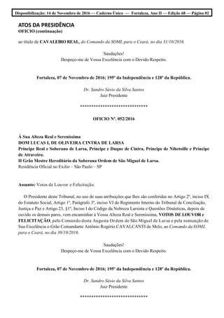 Disponibilização: 14 de Novembro de 2016 — Caderno Único — Fortaleza, Ano II — Edição 68 — Página 02
ATOS DA PRESIDÊNCIA
OFICIO (continuação)
ao título de CAVALEIRO REAL, do Comando da SOML para o Ceará, no dia 31/10/2016.
Saudações!
Despeço-me de Vossa Excelência com o Devido Respeito.
Fortaleza, 07 de Novembro de 2016; 195º da Independência e 128º da República.
Dr. Sandro Sávio da Silva Santos
Juiz Presidente
******************************
OFICIO Nº. 052/2016
Á Sua Alteza Real e Sereníssima
DOM LUCAS I, DE OLIVEIRA CINTRA DE LARSA
Príncipe Real e Soberano de Larsa, Príncipe e Duque de Cintra, Príncipe de Nihetoille e Príncipe
de Atraveiro.
II Grão Mestre Hereditário da Soberana Ordem de São Miguel de Larsa.
Residência Oficial no Exilio – São Paulo – SP
Assunto: Votos de Louvor e Felicitação.
O Presidente deste Tribunal, no uso de suas atribuições que lhes são conferidas no Artigo 2º, inciso IX
do Estatuto Social, Artigo 1º, Parágrafo 3º, inciso VI do Regimento Interno do Tribunal de Conciliação,
Justiça e Paz e Artigo 23, §1º, Inciso I do Código da Nobreza Larsista e Questões Dinásticas, depois de
ouvido os demais pares, vem encaminhar à Vossa Alteza Real e Sereníssima, VOTOS DE LOUVOR e
FELICITAÇÃO, pelo Comando desta Augusta Ordem de São Miguel de Larsa e pela nomeação de
Sua Excelência o Grão Comandante Antônio Rogério CAVALCANTI de Melo, ao Comando da SOML
para o Ceará, no dia 30/10/2016.
Saudações!
Despeço-me de Vossa Excelência com o Devido Respeito.
Fortaleza, 07 de Novembro de 2016; 195º da Independência e 128º da República.
Dr. Sandro Sávio da Silva Santos
Juiz Presidente
******************************
 