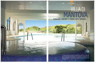 HOTELARIA




                                  vILLA DI
               MANTOvA
termalismo, conforto e contato com a natureza.




            O Villa Di Mantova, recentemente inaugurado em Águas de Lindóia – SP,
            é o primeiro Resort a trabalhar no estilo “Benessere” no país, conceito
            ligado diretamente ao termalismo – tratamentos termais com a mais
            pura água mineral – uma tendência européia incorporadas às estâncias
            hidrominerais.
 