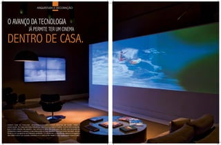 ARQUITETURA E DECORAÇÃO




O AvANÇO DA TECNOLOGIA
                          JÁ PERMITE TER UM CINEMA

DENTRO DE CASA.




Existem hoje no mercado, empresas especializadas em sistemas de áudio, vídeo e
automação. No caso das telas interativas, não há projetores à mostra, é uma retro projeção,
pois é feita através de espelho. Isso reforça a idéia de uma obra de arte que faz parte do
ambiente e deixa o espaço mais adequado e mais divertido nos momentos de lazer, ver um
filme ou um programa de televisão preferido. O cliente tem a opção de deixar a imagem o
dia inteiro como um quadro interativo e a noite pode assistir o que quiser pela mesma tela.
 
