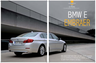 LANÇAMENTO
                        por
                  luiz mendonça
     luiz.mendonca@highsocietymagazine.com.br




       BMW E
      EMBRAER


BMW LANÇOU O NOvO SEDAN SÉRIE 5, UM CARRO LUXUOSO, ESPORTIvO
E DE ALTO DESEMPENHO, EM PARCERIA COM A EMBRAER, NA UNIDADE
DE GAvIÃO PEIXOTO, INTERIOR DE SÃO PAULO.
 