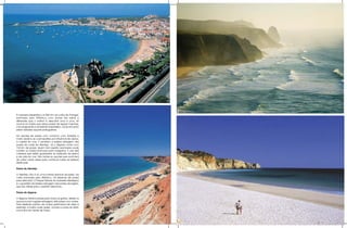 A natureza presenteou os 850 km da costa de Portugal,
banhada pelo Atlântico, com praias tão belas e
diferentes que o melhor é descobrir uma a uma. Se
você é um turista que adora praias de águas mais frias,
mar revigorante e ambiente hospitaleiro, vai se encantar
pelas variadas opções portuguesas.

Há opções de praias com contorno com florestas e
muito verde e as cosmopolitas por influência de Lisboa,
a capital do mar. E também a beleza selvagem das
praias da costa do Alentejo. Já o Algarve conta com
150 km de praias. Quem tem espírito aventureiro pode
conferir os mares luminosos para mergulhar. É nas vilas
costeiras que estão guardadas as tradições da pesca
e da vida do mar. São tantas as opções que você terá
de voltar outras vezes para conhecer todas as belezas
deste país.

Praias do Alentejo

O Alentejo não é só uma imensa planície dourada. Na
costa banhada pelo Atlântico, há dezenas de praias
para descobrir. O Parque Natural do Sudoeste Alentejano
é o guardião da beleza selvagem das praias da região,
que são ideais para o perfeito descanso.

Praias do Algarve

O Algarve oferece praias para todos os gostos, desde os
que procuram lugares selvagens, até praias com ondas.
Para desfrutar sozinho de muitos quilômetros de areia e
estender a toalha onde quiser, vá para a praia do Barril,
numa ilha em frente de Tavira.
 