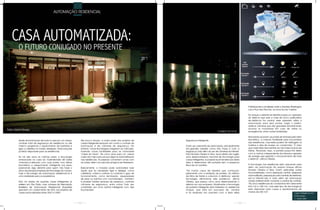 AUTOMAÇÃO RESIDENCIAL




    CASA AUTOMATIZADA:
          O FUTURO CONJUGADO NO PRESENTE




                                                                                                                                                                                     Participações e localizado entre a Avenida Washington
                                                                                                                                                                                     Luís e Rua das Flechas, na Zona Sul da Capital.

                                                                                                                                                                                     No Unique o visitante se identifica para um operador
                                                                                                                                                                                     do sistema que está a mais de cinco quilômetros
                                                                                                                                                                                     de distância. Da central, esse operador utiliza a
                                                                                                                                                                                     automação para abrir portas, irrigar o jardim,
                                                                                                                                                                                     verificar câmeras que são gravadas remotamente,
Fotos: Gabriel Novaes                                                                                                                                                                acionar os moradores em caso de visitas ou
                                                                                                                                                           Imagens do Local          emergências, entre outras facilidades.

                                                                                                                                                                                     Moradores acionam as portas de entrada pelo leitor
          Ajuste da iluminação de toda a casa em um clique,         Até pouco tempo, a maior parte dos projetos de         Segurança inteligente.                                    biométrico, a mesma facilidade para funcionários
          controle total da segurança da residência ou até          casas inteligentes levavam em conta o controle da                                                                das residências, mas estes podem ter restringido os
          mesmo programar o aquecimento da banheira e               iluminação e de câmeras de segurança. No               Outro uso crescente da automação, principalmente          horários e dias de acesso ao condomínio. “É claro
          ligar a cafeteira no horário desejado. Estas soluções     entanto, novas tecnologias chegaram ao mercado,        em grandes cidades como São Paulo, é com a                que nada disso teria sentido se não fosse à prova de
          já estão disponíveis para as residências.                 trazendo novas facilidades para as chamadas            segurança, indo além do uso de câmeras via internet.      falhas. Pensando nisso, a portaria possui link direto
                                                                    “casas do futuro”. De cinco anos para cá, cresce       Para Ricardo Oliveira e Silva, sócio-diretor da LogIQ,    com a central, independente da internet e gerador
          Se há dez anos as notícias sobre a tecnologia             cada vez mais a procura por alguma automatização       uma desenvolvedora nacional de tecnologia para            de energia que garante o funcionamento de todo
          embarcada na casa do multimilionário Bill Gates           nas residências. As pessoas comentam umas com          casas inteligentes, é possível reunir tendências desta    o sistema”, afirma Oliveira.
          chamava a atenção, com suas portas com leitura            as outras, vêem na casa dos amigos e se interessam.    área e desenvolver até portarias sem a presença
          biométrica e aquecimento inteligente nos pisos,                                                                  física de um porteiro.                                    A tecnologia nas residências está crescendo para
          parecendo algo distante para quem não fosse o             Basicamente, o morador pode automatizar tudo                                                                     além da automação. No próprio Unique, afirma
          dono da principal empresa de tecnologia do mundo,         aquilo que for necessário ligar e desligar, como       “Há muitos casos de assaltos que começam                  Ricardo Oliveira e Silva, foram aplicadas outras
          hoje a tecnologia da automação residencial já é           cafeteiras, coifas e cortinas ou controlar o grau de   justamente com a rendição do porteiro. Ao retirá-lo       funcionalidades, como aspiração central, despensa
          uma realidade para os paulistanos.                        funcionamento, como iluminação, aquecedores            da linha de frente e colocá-lo à distância, usando        automatizada, preparação para centrais de telefonia,
                                                                    de pisos ou banhos com cromoterapia . Também           tecnologia, eliminamos este problema”, afirma             som e internet. Isso é claro, além da automação
          Não há dados de quantas casas inteligentes já             é possível instalar sensores de presença, controlar    Oliveira, que passou cinco anos desenvolvendo o           citada anteriormente, incluindo a central de controle.
          existem em São Paulo, mas, números da Associação          câmeras de segurança, entre outros. Tudo isso          sistema em sua empresa. Atualmente a tecnologia           “As cinco residências do condomínio tem área entre
          Brasileira de Automação Residencial (Aureside)            controlado por uma central inteligente com tela        da portaria inteligente está instalada no residencial     643 m2 e 768 m2, mas esse tipo de tecnologia já
          apontam um crescimento de 40% nos projetos de             touchscreen.                                           Unique, que está em processo de vendas                    está disponível para casas e apartamentos de
          casas automatizadas entre 2007 e 2009.                                                                           e foi realizado em parceria com a Bela Idéia              menos de 200 m2”.
                                                                                                                                                                                                                                   Logiq Inteligência em
                                                                                                                                                                                                                                   Automação
                                                                                                                                                                                                                                   11 5032-2881

                                                                  102                                                                                                          103
 