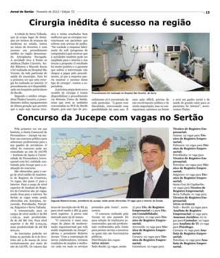 Jornal do Sertão - Fevereiro de 2012 / Edição 72                                                                                                                       15


                Cirurgia inédita é sucesso na região
    A cidade de Serra Talhada,     siva e tenha resultados bem
que já ocupa lugar de desta-       melhores que as cirurgias con-
que em termos de avanços da        vencionais em pacientes que
medicina no estado, testou         sofrem com artrose de joelho.
no inicio de fevereiro e com       “Na verdade a empresa fabri-
sucesso um procedimento            cante do soft (programa de
inédito na região denomina-        computador) quis mostrar que
do Artroplastia Navegada.          a novidades também pode ser
A novidade teve à frente os        ampliada para o interior e nos
médicos,Thales Curceiro, An-       trouxe a proposta. O resultado
dré Ribeiros e Marcelo Souza       foi muito positivo e a paciente
e foi realizada no Hospital São    que sofreu a intervenção não
Vicente, da rede particular de     chegou a pagar pelo procedi-
saúde do município. Esta foi       mento, já que a empresa que-
a primeira vez que esta cirur-     ria mostrar o sucesso desse
gia foi realizada no interior. O   tipo de cirurgia”, contou o es-
procedimento só é disponibili-     pecialista.
zado em hospitais particulares         A próxima etapa deste novo
do Recife.                         modelo de cirurgia é tentar          Procedimento foi realizado no Hospital São Vicente, de Serra
    Segundo o médico ortope-       disponibilizar o procedimento
dista Thales Curceiro, o proce-    via Sistema Único de Saúde,          cedimento só é encontrado da         uma ação difícil, precisa de    e será um ganho social e de
dimento utiliza equipamentos       coisa que nem as unidades            rede particular. “A gente vem        um envolvimento político e de   saúde de grande valor para os
de última geração que permite      conveniadas ao SUS do Recife         discutindo, conversando essa         muita negociação, mas se con-   pacientes do interior”, acres-
que a ação seja menos inva-        dispõe, pois este tipo de pro-       possibilidade há uma ano. É          seguirmos, sairemos na frente   centou Thales.


     Concurso da Jucepe com vagas no Sertão
    Pela primeira vez em sua                                                                                                                 Técnico de Registro Em-
história, a Junta Comercial de                                                                                                               presarial;
Pernambuco – Jucepe vai rea-                                                                                                                 Goiana: 02 vagas para Téc-
lizar um concurso público para                                                                                                               nico de Registro Empre-
selecionar profissionais para o                                                                                                              sarial;
seu quadro de servidores. O                                                                                                                  Palmares: 02 vagas para Téc-
edital do concurso pode ser                                                                                                                  nico de Registro Empre-
consultado no site do IAUPE                                                                                                                  sarial;
– Instituto de Apoio à Univer-                                                                                                               Petrolândia: 01 vaga para
sidade de Pernambuco (www.                                                                                                                   Técnico de Registro Em-
upenet.com.br), entidade con-                                                                                                                presarial;
tratada pela Jucepe para a re-                                                                                                               Petrolina: 02 vagas para Téc-
alização do concurso.                                                                                                                        nico de Registro Empre-
    São oferecidas, para o car-                                                                                                              sarial;
go de nível médio de Assisten-                                                                                                               Salgueiro: 01 vaga para Téc-
te de Registro do Comércio,                                                                                                                  nico de Registro Empre-
70 vagas, das quais 17 para o                                                                                                                sarial;
interior. Para o cargo de nível                                                                                                              Santa Cruz do Capibaribe:
superior de Analista de Regis-                                                                                                               02 vagas para Técnico de
tro do Comércio são 30 vagas,                                                                                                                Registro Empresarial;
sendo duas para o interior. No                                                                                                               Serra Talhada: 01 vaga para
Sertão as vagas estão sendo                                                                                                                  Técnico de Registro Em-
oferecidas em Araripina, Ar-       Segundo Roberto Arraes, presidente da Jucepe, estão sendo oferecidas 19 vagas para o interior do Estado   presarial;
coverde, Petrolândia, Petroli-                                                                                                               NÍVEL SUPERIOR
na, Salgueiro e Serra Talhada.     taxas de inscrição são de R$ 45      prestados pela Junta”, acres-        51 para Téc. de Registro        Sede – Recife: 22 vagas para
    A remuneração para os          para nível médio e R$ 55 para        centou.                              Empresarial e 2 para Téc.       Analista de Registro
cargos de nível médio é de R$      nível superior. A prova está            O concurso realizado pela         em Contabilidade;               Empresarial; 01 vaga para
1.106,14, mais produtivida-        marcada para 25 de março.            Jucepe no ano passado foi            Araripina: 01 vaga para Téc-    Assessor Jurídico; 02 va-
de de até R$ 700. Para nível           “O concurso é mais uma           para seleção de tradutores ju-       nico de Registro Empre-         gas para Contador; 02 vagas
superior é de R$ 2.024,23,         etapa do plano de moderni-           ramentados, que são profissio-       sarial;                         para Analista de TI; 01 vaga
mais produtividade de até R$       zação organizacional que está        nais credenciados pela Junta         Arcoverde: 01 vaga para Téc-    para Psicólogo;
900,00.                            sendo implantado na Jucepe”,         para prestar serviço a terceiros     nico de Registro Empre-         Caruaru: 01 vaga para Ana-
    As inscrições poderão ser      afirma o presidente Roberto          os quais não são funcionários        sarial;                         lista de Registro Empre-
feitas no período de 6 de feve-    Arraes. “Com a contratação de        públicos.                            Caruaru: 02 vagas para Téc-     sarial;
reiro até 4 de março de 2012       novos colaboradores, teremos         Distribuição das vagas               nico de Registro Empre-         Petrolina: 01 vaga para Ana-
exclusivamente por meio do         condições de ampliar e melho-        NÍVEL MÉDIO                          sarial;                         lista de Registro Empre-
site do IAUPE. Os valores das      rar cada vez mais os serviços        Sede-Recife: 53 vagas, sendo         Garanhuns: 02 vagas para        sarial.
 