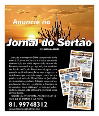 24                                                        Jornal do Sertão - Setembro de 2011 / Edição 67




        Anuncie no

     Jornal do Sertão               INTEGRANDO A REGIÃO



       Lançado em março de 2006, com periodicidade
     mensal, O Jornal do Sertão é o único veiculo de
     comunicação em mídia impressa do interior de
     Pernambuco que alcança os principais municípios
     do Sertão do Estado. Possui uma tiragem com-
     provada de 8 mil exemplares, que atinge cerca
     de 6 leitores por exemplar, o que resulta em um
     publico estimado de 48 mil leitores (autorida-
     des municipais, estaduais, federais, empresários,
     profissionais liberais, estudantes e formadores
     de opinião). Além disso, por ter uma periodici-
     dade mensal, sua vida útil supera em muito a dos
     jornais diários.
       Valorize seu investimento. Anúncie em um ve-
     ículo que dá prestígio à sua marca.

     81. 99748312
     jornaldosertao@hotmail.com
 