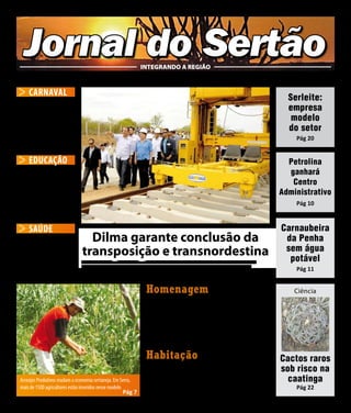 Jornal do Sertão                                                INTEGRANDO A REGIÃO
 Sertão de Pernambuco - Fevereiro / 2012	                           Ano VI - Número 72                                        E-mail: jornaldosertao@hotmail.com


     CARNAVAL                                                                                                                                     Serleite:
Folia leva alegria                                                                                                                                empresa
e gera movimento                                                                                                                                   modelo
na economia dos                                                                                                                                   do setor
sertanejos                                                                                                                                          Pág 20
Pág 19

     EDUCAÇÃO                                                                                                                                     Petrolina
Professores da                                                                                                                                    ganhará
rede municipal de                                                                                                                                  Centro
Petrolina recebem kits                                                                                                                          Administrativo
tecnológicos no Vale                                                                                                                                Pág 10
Pág 21

     SAÚDE                      Dilma e comitiva caminham pelos trilhos da transnodestina em Salgueiro
                                                                                                                                                Carnaubeira
Cirurgia complexa é                Dilma garante conclusão da                                                                                    da Penha
realizada pela primeira          transposição e transnordestina                                                                                  sem água
                                                                                                                                                  potável
vez no Sertão                   Presidente visitou pela primeira vez as duas principais obras estruturadoras do Governo Federal na região
                                e afirmou que tudo que o governo tinha que fazer para atender as necessidades das empresas foi feito.
Pág 15                                                                                                                                              Pág 11
                                                                                                                                        Pág 4

                                                                      Homenagem                                                                     Ciência

                                                                      Gonzagão Campeão do carnaval
                                                                      carioca 2012
                                                                      Pág 2



                                                                      Habitação                                                                 Cactos raros
                                                                      Programa Minha Casa Minha vida                                            sob risco na
 Arranjos Produtivos mudam a economia sertaneja. Em Serra,            é ampliado na região                                                        caatinga
 mais de 1500 agricultores estão inseridos nesse modelo                                                                                             Pág 22
                                                        Pág 7         Pág 9
 