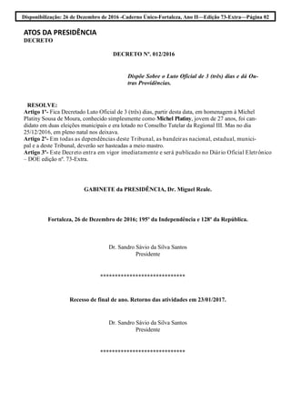 Disponibilização: 26 de Dezembro de 2016 -Caderno Único-Fortaleza, Ano II—Edição 73-Extra—Página 02
ATOS DA PRESIDÊNCIA
DECRETO
DECRETO Nº. 012/2016
Dispõe Sobre o Luto Oficial de 3 (três) dias e dá Ou-
tras Providências.
RESOLVE:
Artigo 1º- Fica Decretado Luto Oficial de 3 (três) dias, partir desta data, em homenagem à Michel
Platiny Sousa de Moura, conhecido simplesmente como Michel Platiny, jovem de 27 anos, foi can-
didato em duas eleições municipais e era lotado no Conselho Tutelar da Regional III. Mas no dia
25/12/2016, em pleno natal nos deixava.
Artigo 2º- Em todas as dependências deste Tribunal, as bandeiras nacional, estadual, munici-
pal e a deste Tribunal, deverão ser hasteadas a meio mastro.
Artigo 3º- Este Decreto entra em vigor imediatamente e será publicado no Diário Oficial Eletrônico
– DOE edição nº. 73-Extra.
GABINETE da PRESIDÊNCIA, Dr. Miguel Reale.
Fortaleza, 26 de Dezembro de 2016; 195º da Independência e 128º da República.
Dr. Sandro Sávio da Silva Santos
Presidente
*****************************
Recesso de final de ano. Retorno das atividades em 23/01/2017.
Dr. Sandro Sávio da Silva Santos
Presidente
*****************************
 