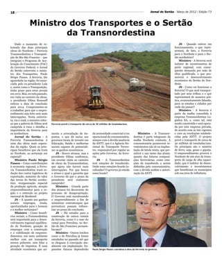 18                                                                                                                          Jornal do Sertão - Março de 2012 / Edição 73



                 Ministro dos Transportes e o Sertão
                         da Transnordestina
    Dado o momento de re-                                                                                                                         JS - Quando estiver em
tomada das duas principais                                                                                                                    funcionamento, o que repre-
obras do Nordeste – Ferrovia                                                                                                                  sentará, de fato, a Ferrovia
Transnordestina e Transposi-                                                                                                                  para o Nordeste e para o Ser-
ção do Rio São Franciso - que                                                                                                                 tão nordestino?
integram o Programa de Ace-                                                                                                                       Ministro - A ferrovia será
leração do Crescimento (PAC)                                                                                                                  indutor de investimentos de
do Governo Federal, o Jornal                                                                                                                  porte regional, com conse-
do Sertão entrevista o minis-                                                                                                                 quente demanda por mão de
tro dos Transportes, Paulo                                                                                                                    obra qualificada, o que pro-
Sérgio Passos. A ferrovia, tão                                                                                                                moverá o desenvolvimento
aguardada na região, foi anun-                                                                                                                econômico do Sertão do Nor-
ciada pelo ex-presidente Lula                                                                                                                 deste.
e, assim como a Transposição,                                                                                                                     JS - Como vai funcionar a
tinha prazo para estar pronta                                                                                                                 ferrovia? O que será transpor-
em 2012. Mas, no mês passado,                                                                                                                 tado por seus trilhos e o que
em visita ao canteiro da obras,                                                                                                               representará de maneira prá-
a presidente Dilma Rousseff                                                                                                                   tica, economicamente falando,
esticou a data de conclusão                                                                                                                   para os estados e cidades por
para 2014. Comprometeu-se                                                                                                                     onde ela passar?
a trabalhar para que o empre-                                                                                                                     Ministro - A ferrovia é
endimento seja feito sem mais                                                                                                                 parte da malha concedida à
interrupções. Nesta entrevis-                                                                                                                 empresa Transnordestina Lo-
ta, via e-mail, o ministro refor-                                                                                                             gística SA, e, como tal, está
ça que a palavra de Dilma será      Ferrovia prevê o transporte de cerca de 30 milhões de toneladas/ano.                                      sendo construída e será opera-
cumprida à risca e detalha a                                                                                                                  da por esta empresa privada,
importância da ferrovia para                                                                                                                  de acordo com as leis vigentes
os nordestinos.                     menta a arrecadação de im-          da necessidade comercial e/ou          Ministro - A Transnor-         e com as resoluções estabele-
    Jornal do Sertão - A            postos, o que dá meios aos          operacional da concessionária,      destina é parte integrante da     cidas pela ANTT. O projeto
Ferrovia Transnordestina é          governos locais de investir em      sempre com a devida anuência        malha Nordeste existente. A       prevê o transporte de cerca de
uma das obras mais espera-          Educação, Saúde e melhorias         da ANTT, que é a Agência Na-        concessionária promoverá in-      30 milhões de toneladas/ano.
das da região. Quais os prin-       sociais capazes de potenciali-      cional de Transporte Terres-        vestimentos não só na implan-     Os principais são o minério
cipais benefícios que ela trará     zar os ganhos econômicos.           tre, responsável por regular as     tação de bitola mista, que per-   de ferro, soja, gesso e gipsita.
ao Nordeste, ao sertanejo em            JS - Houve atrasos, mas a       ações pelo Governo, da ferro-       mitirá o uso tanto das atuais,    O empreendimento proverá o
especial?                           presidente Dilma confirmou,         via.                                quanto das futuras composi-       Nordeste de um eixo de trans-
    Ministro Paulo Sérgio           em recente visita ao canteiro           JS - A Transnordestina          ções ferroviárias, como esta-     porte de carga de alta capaci-
Passos – Como contribuições         de obras da Transnordestina,        terá estações de transbordo.        ções de transbordo a serem        dade, que é indutor de desen-
à economia regional, a Ferro-       que agora não haverá mais           Onde estas estações ficarão lo-     definidas pelo concessionário,    volvimento e investimentos
via Transnordestina trará re-       interrupções. Por que houve         calizadas? O governo já estuda      com a devida análise e autori-    que beneficiam os municípios
dução dos custos logísticos de      o atraso e qual a garantia que      esses locais?                       zação da ANTT.                    sob sua área de influência.
exportação, aumento do valor        o Governo dá que o prazo da
das terras do Sertão nordes-        presidente será realmente
tino, reorganização espacial        cumprido?
da produção agrícola, atração           Ministro - Grande parte
empreendimentos para a re-          dos atrasos foi decorrente do
gião e o estímulo ao projeto        processo de desapropriação.
nacional de Biodiesel.              O Governo está monitorando
    JS – E quanto aos ganhos        o empreendimento a fim de
sociais: empregos, renda,           minimizar contratempos que
oportunidades para o homem          porventura possam influen-
e a mulher sertanejos?              ciar no prazo de conclusão.
    Ministro - Como benefí-             JS – Há estudos para a
cios sociais, a Transnodestina      construção de outros ramais
será importante para o desen-       da ferrovia, como é o caso do
volvimento regional equilibra-      ramal para Petrolina, no Ser-
do do Nordeste, geração de          tão do São Francisco pernam-
empregos com a construção           bucano?
e a viabilização de empreen-            Ministro - Outros trechos
dimentos, um meio ambiente          como o de Petrolina já foram
melhor com um transporte            estudados no passado até que
menos poluente, sem falar a         se chegasse à concepção atu-
geração de impostos. É uma          almente em implantação. Ex-
atividade econômica que au-         pansões futuras dependerão          Paulo Sérgio Passos coordena a obra da ferrovia no governo
 