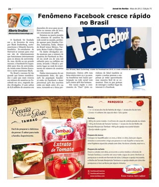 21                                                                                                                              Jornal do Sertão - Maio de 2012 / Edição 75



                                       Fenômeno Facebook cresce rápido
                                                  no Brasil
                                      dezembro de 2010 para 35 mi-
 Alberto Ursulino                     lhões no mesmo mês de 2011,
 albertoursulino@visatecnologia.com   um crescimento de 298%.
                                          Estamos na quarta posição
                                      em números de usuários da
    O facebook foi fundado            rede social no mundo, perden-
em 4 de fevereiro de 2004             do apenas para Estados Uni-
por Mark Zuckerberg, norte-           dos, Indonésia, Índia. Abaixo
americano e Eduardo Saverin,          do Brasil temos México, Tur-
brasileiro. Ex-estudantes de          quia, Reino Unido e Filipinas.
Harvard se uniram para criar              Os dados divulgados ain-
um site de relacionamento             da mostram que o número de
que funcionasse internamente          usuários do Facebook no Bra-
para os alunos da universida-         sil em 2008 era de 209 mil
de, mas, devido ao seu grande         saltando para 2,4 milhões em
sucesso, o Facebook foi expan-        2009, levando o Brasil a pri-
dido para fora da universida-         meiro lugar no rank do cresci-
de, tendo como Diretor Execu-         mento do número de usuários      Aos 28 anos, Mark Zuckerbeg, criador do Facebook em 2010, é o mais influente da internet
tivo o norte-americano Mark.          na rede.
    No Brasil o sucesso foi tão           Dados interessantes de um    dominante. Outros 28% tem           rinhoso de falar) também se
grande que fomos considera-           levantamento feito, diz que,     faixa etária entre 25 e 34 anos.    repete e muitas pessoas e em-
dos o país que mais cresceu           23% da população brasilei-       As brasileiras tem maior par-       presas já estão aproveitando
em número de usuários no Fa-          ra estão no Facebook e desse     ticipação na rede social com        essa maneira fácil de se co-
cebook em 2011, segundo da-           percentual 32% dos inscritos     54% contra 46% dos homens.          municar. Para os que gostam
dos divulgados. O país saltou         estão em idade entre 18 e 24         Em nossa região o cres-         de interagir o melhor lugar da
de 8,8 milhões de usuários em         anos, tornando-se a faixa pre-   cimento do “Face” (jeito ca-        internet é o Facebook.
 