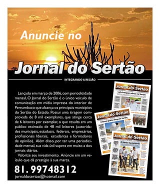 24                                                        Jornal do Sertão - Abril de 2012 / Edição 74




        Anuncie no

     Jornal do Sertão               INTEGRANDO A REGIÃO



       Lançado em março de 2006, com periodicidade
     mensal, O Jornal do Sertão é o único veiculo de
     comunicação em mídia impressa do interior de
     Pernambuco que alcança os principais municípios
     do Sertão do Estado. Possui uma tiragem com-
     provada de 8 mil exemplares, que atinge cerca
     de 6 leitores por exemplar, o que resulta em um
     publico estimado de 48 mil leitores (autorida-
     des municipais, estaduais, federais, empresários,
     profissionais liberais, estudantes e formadores
     de opinião). Além disso, por ter uma periodici-
     dade mensal, sua vida útil supera em muito a dos
     jornais diários.
       Valorize seu investimento. Anúncie em um ve-
     ículo que dá prestígio à sua marca.

     81. 99748312
     jornaldosertao@hotmail.com
 