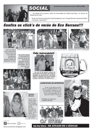 Eco Serrano, 20 de janeiro de 2012 | SEXTA-FEIRA                    9



                                                - No sábado 29 de janeiro, baile da comunidade de Colônia São Paulo, no interior de
                                              Boqueirão do Leão.

                                                Envie suas fotos de verão para ecoserrano@gmail.com e compartilhe seus momentos felizes!
                                                É de graça, aproveite!!!



Confira os click’s de verão do Eco Serrano!!!
                                                                                                                                    Fotos: Diógines Battista ES




   Estes são alguns    Ponta pé inicial do Campeonato          Prefeito e vereadores com as musas do esporte   Choquinho da Certel e a musa Maiara
click’s especiais da
  abertura de mais                                Feliz Aniversário!!!
                                                        Aniversário!!!
                                                            ersár
     uma edição do       No último sábado
       Campeonato         (14) aconteceu a
       Municipal de     festa de aniver do
Futebol Amador de              jovem Paulo
Boqueirão do Leão.       Henrique Bellina.
                        Parabéns e muitas
                        felicidades, são so
                             votos dos seus
                                   amigos.


                                                     No dia 24 de janeiro estará de
                                                  aniversário Leni Furtado, ela recebe os
                                                  parabéns do esposo Enoir, dos filhos
                                                  Edimar e Jocemar, das noras e demais
                                                  amigos e familiares. Parabéns Leni...



                                                              LICENCIATURA EM MATEMÁTICA

                                                                       No dia 14 de janeiro de 2012,
                                                                  formou-se INGRID EICHLER, há ela
                                                                   foi concedido o diploma no curso
                                                                    de Licenciatura em Matemática.
                                                                     Esta é uma homenagem do seu
                                         Parabéns                    namorado Valdemir Scherer de
                                         Manuela                                              Souza.

                                         No dia 23 de            Parabéns por mais esta
                                         janeiro estará          conquista Ingrid!!!
                                         completando
                                         seus 5 aninhos
                                         a linda Manuela
                                         Bellina
                                         Carlesso.
                                         Ela recebe os
                                         parabéns dos
                                         dindos Gama e
                                         Márcia; do
                                         primo Gabriel;
                                         do vô Selmo e
                                         da vó Irena.




                                                  26/02/2012 - OS ATUAIS EM 7 LÉGUAS
 