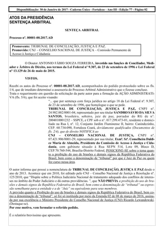 Disponibilização: 30 de Janeiro de 2017 - Caderno Único - Fortaleza - Ano III - Edição 77 - Página 02
ATOS DA PRESIDÊNCIA
SENTENÇA ARBITRAL
SENTEÇA ARBITRAL
Processo nº. 00001-00.2017.AD
O Doutor ANTONIO FÁBIO SOUZA FERREIRA, investido nas funções de Conciliador, Medi-
ador e Árbitro de Direito, nos termos da Lei Federal nº 9.307, de 23 de setembro de 1996 e Lei Federal
n° 13.129 de 26 de maio de 2015.
VISTOS.
Recebi os autos do Processo nº. 00001-00.2017.AD, acompanhados do pedido protocolado sobre as fls.
1/4, que de imediato determinei a assessoria do Processo Arbitral Administrativo que o fizesse concluso.
Trata o requerimento em questão da solicitação da parte autor para a firmação da AÇÃO ADMINISTRATI-
VA (fls. 5/6), que foi aceito visando:
“... que por sentença com força jurídica no artigo 18 da Lei Federal nº. 9.307,
de 23 de setembro de 1996, que homologue o que se pede.
TRIBUNAL DE CONCILIAÇÃO, JUSTIÇA E PAZ, CNPJ nº.
24.982.882/0001-04, representado por seu titular SANDRO SÁVIO DA SILVA
SANTOS, brasileiro, solteiro, juiz de paz, portador do RG de n°.
2004010001232 – SSPCE, e CPF sob o n°. 017.299.473-01, residente e domici-
liado na Rua I, nº. 12, Conjunto Jardim Fluminense II, bairro: Canindezinho,
CEP. 60.734-090, Fortaleza Ceará, devidamente qualificados (Documentos de
fls. 2/4), que de direito NOTIFICA ao
CNJ – CONSELHO NACIONAL DE JUSTIÇA, CNPJ nº.
07.421.906/0001-29, representado por sua titular, Exmª. Srª. Conselheira Daldi-
ce Maria de Almeida, Presidente da Comissão de Acesso à Justiça e Cida-
dania, com gabinete situado à Rua SEPN 514, Lote 09, Bloco D,
CEP.70.760-544, Brasília-Distrito Federal, POSICIONE-SE sobre o tema quan-
to a proibição do uso de brasões e demais signos da República Federativa do
Brasil, bem como a denominação de “tribunal” por que é Juiz de Paz ou quem
fez curso nessa área.
O autor informa que possui a nomenclatura de TRIBUNAL DE CONCILIAÇÃO, JUSTIÇA E PAZ desde o
ano de 2013. Acontece que em 2010, foi editado pelo CNJ – Conselho Nacional de Justiça a Resolução nº.
125/2010, que “Dispõe sobre a Política Judiciária Nacional de tratamento adequado dos conflitos de interes-
ses no âmbito do Poder Judiciário e dá outras providências. ”, que NÃO PREVIA a proibição do uso de bra-
sões e demais signos da República Federativa do Brasil, bem como a denominação de “tribunal” ou expres-
são semelhante para a entidade e a de “Juiz” ou equivalente para seus membros.
A previsão quanto a Proibição do uso de brasões e demais signos da República Federativa do Brasil, bem co-
mo a denominação de “tribunal”, só foi só instituída por meio da Emenda 02 de 08 de março de 2016, assina-
da por sua excelência o Ministro Presidente do Conselho Nacional de Justiça (CNJ) Ricardo Lewandowski.
(Destaque-se).
Por esse motivo, vem formular o referido pedido.
É o relatório brevíssimo que apresento.
Promovente: TRIBUNAL DE CONCILIAÇÃO, JUSTIÇA E PAZ.
Promovido: CNJ – CONSELHO NACIONAL DE JUSTIÇA – Comissão Permanente de
Acesso à Justiça e Cidadania
 