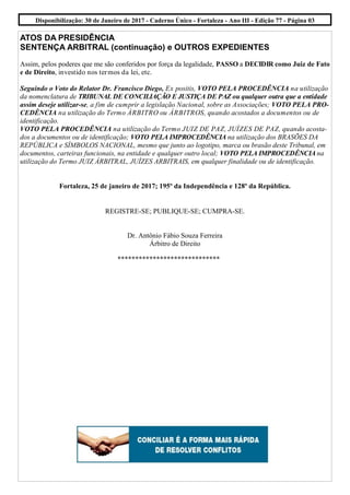 Disponibilização: 30 de Janeiro de 2017 - Caderno Único - Fortaleza - Ano III - Edição 77 - Página 03
ATOS DA PRESIDÊNCIA
SENTENÇA ARBITRAL (continuação) e OUTROS EXPEDIENTES
Assim, pelos poderes que me são conferidos por força da legalidade, PASSO a DECIDIR como Juiz de Fato
e de Direito, investido nos termos da lei, etc.
Seguindo o Voto do Relator Dr. Francisco Diego, Ex positis, VOTO PELA PROCEDÊNCIA na utilização
da nomenclatura de TRIBUNAL DE CONCILIAÇÃO E JUSTIÇA DE PAZ ou qualquer outra que a entidade
assim deseje utilizar-se, a fim de cumprir a legislação Nacional, sobre as Associações; VOTO PELA PRO-
CEDÊNCIA na utilização do Termo ÀRBITRO ou ÁRBITROS, quando acostados a documentos ou de
identificação.
VOTO PELA PROCEDÊNCIA na utilização do Termo JUIZ DE PAZ, JUÍZES DE PAZ, quando acosta-
dos a documentos ou de identificação; VOTO PELA IMPROCEDÊNCIA na utilização dos BRASÕES DA
REPÚBLICA e SÍMBOLOS NACIONAL, mesmo que junto ao logotipo, marca ou brasão deste Tribunal, em
documentos, carteiras funcionais, na entidade e qualquer outro local; VOTO PELA IMPROCEDÊNCIA na
utilização do Termo JUIZ ÁRBITRAL, JUÍZES ARBITRAIS, em qualquer finalidade ou de identificação.
Fortaleza, 25 de janeiro de 2017; 195º da Independência e 128º da República.
REGISTRE-SE; PUBLIQUE-SE; CUMPRA-SE.
Dr. Antônio Fábio Souza Ferreira
Árbitro de Direito
*****************************
 