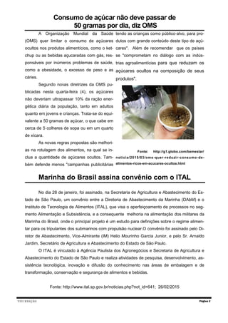 VIII EDIÇÃO Página 2
Marinha do Brasil assina convênio com o ITAL
No dia 28 de janeiro, foi assinado, na Secretaria de Agricultura e Abastecimento do Es-
tado de São Paulo, um convênio entre a Diretoria de Abastecimento da Marinha (DAbM) e o
Instituto de Tecnologia de Alimentos (ITAL), que visa o aperfeiçoamento de processos no seg-
mento Alimentação e Subsistência, e a consequente melhoria na alimentação dos militares da
Marinha do Brasil, onde o principal projeto é um estudo para definições sobre o regime alimen-
tar para os tripulantes dos submarinos com propulsão nuclear.O convênio foi assinado pelo Di-
retor de Abastecimento, Vice-Almirante (IM) Helio Mourinho Garcia Junior, e pelo Sr. Arnaldo
Jardim, Secretário de Agricultura e Abastecimento do Estado de São Paulo.
O ITAL é vinculado à Agência Paulista dos Agronegócios e Secretaria de Agricultura e
Abastecimento do Estado de São Paulo e realiza atividades de pesquisa, desenvolvimento, as-
sistência tecnológica, inovação e difusão do conhecimento nas áreas de embalagem e de
transformação, conservação e segurança de alimentos e bebidas.
Fonte: http://www.ital.sp.gov.br/noticias.php?not_id=641; 26/02/2015
Consumo de açúcar não deve passar de
50 gramas por dia, diz OMS
A Organização Mundial da Saúde
(OMS) quer limitar o consumo de açúcares
ocultos nos produtos alimentícios, como o ket-
chup ou as bebidas açucaradas com gás, res-
ponsáveis por inúmeros problemas de saúde,
como a obesidade, o excesso de peso e as
cáries.
Segundo novas diretrizes da OMS pu-
blicadas nesta quarta-feira (4), os açúcares
não deveriam ultrapassar 10% da ração ener-
gética diária da população, tanto em adultos
quanto em jovens e crianças. Trata-se do equi-
valente a 50 gramas de açúcar, o que cabe em
cerca de 5 colheres de sopa ou em um quarto
de xícara.
As novas regras propostas são melhori-
as na rotulagem dos alimentos, na qual se in-
clua a quantidade de açúcares ocultos. Tam-
bém defende menos "campanhas publicitárias
tendo as crianças como público-alvo, para pro-
dutos com grande conteúdo deste tipo de açú-
cares". Além de recomendar que os países
se "comprometam no diálogo com as indús-
trias agroalimentícias para que reduzam os
açúcares ocultos na composição de seus
produtos".
Fonte: http://g1.globo.com/bemestar/
noticia/2015/03/oms-quer-reduzir-consumo-de-
alimentos-ricos-em-acucares-ocultos.html
 
