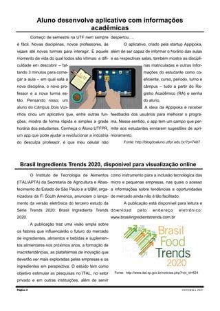 Começo de semestre na UTF nem sempre
é fácil. Novas disciplinas, novos professores, às
vezes até novas turmas para interagir. E aquele
momento da vida do qual todos são vítimas: a difi-
culdade em descobrir – fal-
tando 3 minutos para come-
çar a aula – em qual sala a
nova disciplina, o novo pro-
fessor e a nova turma es-
tão. Pensando nisso, um
aluno do Câmpus Dois Vizi-
nhos criou um aplicativo que, entre outras fun-
ções, mostra de forma rápida e simples a grade
horária dos estudantes. Conheça o Aluno UTFPR,
um app que pode ajudar a revolucionar a indústria
do desculpa professor, é que meu celular não
despertou….
O aplicativo, criado pela startup Appipoka,
além de ser capaz de informar o horário das aulas
e as respectivas salas, também mostra as discipli-
nas matriculadas e outras Infor-
mações do estudante como co-
eficiente, curso, período, turno e
câmpus – tudo a partir do Re-
gistro Acadêmico (RA) e senha
do aluno.
A ideia da Appipoka é receber
feedbacks dos usuários para melhorar o progra-
ma. Nesse sentido, o app tem um campo que per-
mite aos estudantes enviarem sugestões de apri-
moramento.
Fonte: http://blogdoaluno.utfpr.edu.br/?p=7487
Página 3
Aluno desenvolve aplicativo com informações
acadêmicas
INFORMA PET
O Instituto de Tecnologia de Alimentos
(ITAL/APTA) da Secretaria de Agricultura e Abas-
tecimento do Estado de São Paulo e a UBM, orga-
nizadora da Fi South America, anunciam o lança-
mento da versão eletrônica do terceiro estudo da
Série Trends 2020: Brasil Ingredients Trends
2020.
A publicação traz uma visão ampla sobre
os fatores que influenciarão o futuro do mercado
de ingredientes, alimentos e bebidas e suplemen-
tos alimentares nos próximos anos, a formação de
macrotendências, as plataformas de inovação que
deverão ser mais exploradas pelas empresas e os
ingredientes em perspectiva. O estudo tem como
objetivo estimular as pesquisas no ITAL, no setor
privado e em outras instituições, além de servir
como instrumento para a inclusão tecnológica das
micro e pequenas empresas, nas quais o acesso
a informações sobre tendências e oportunidades
de mercado ainda não é tão facilitado.
A publicação está disponível para leitura e
download pelo endereço eletrônico:
www.brasilingredientstrends.com.br
Fonte: http://www.ital.sp.gov.br/noticias.php?not_id=624
Brasil Ingredients Trends 2020, disponível para visualização online
 