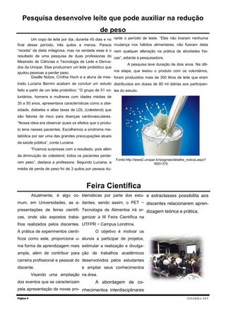 Um copo de leite por dia, durante 45 dias e no
final desse período, três quilos a menos. Parece
“receita” de dieta milagrosa, mas na verdade esse é o
resultado de uma pesquisa de duas professoras do
Mestrado de Ciências e Tecnologia de Leite e Deriva-
dos da Unopar. Elas produziram um leite probiótico que
ajudou pessoas a perder peso.
Giselle Nobre, Cínthia Hoch e a aluna de mes-
trado Luciana Bernini acabam de concluir um estudo
feito a partir de um leite probiótico. “O grupo de 51 vo-
luntários, homens e mulheres com idades médias de
35 a 50 anos, apresentava características como a obe-
sidade, diabetes e altas taxas de LDL (colesterol) que
são fatores de risco para doenças cardiovasculares.
“Nossa ideia era observar quais os efeitos que o produ-
to teria nesses pacientes. Escolhemos a síndrome me-
tabólica por ser uma das grandes preocupações atuais
da saúde pública”, conta Luciana.
“Ficamos surpresas com o resultado, pois além
da diminuição do colesterol, todos os pacientes perde-
ram peso”, destaca a professora. Segundo Luciana, a
média de perda de peso foi de 3 quilos por pessoa du-
rante o período de teste. “Eles não tiveram nenhuma
mudança nos hábitos alimentares, não fizeram dieta
nem qualquer alteração na prática de atividades físi-
cas”, adianta a pesquisadora.
A pesquisa teve duração de dois anos. Na últi-
ma etapa, que testou o produto com os voluntários,
foram produzidos mais de 300 litros de leite que eram
distribuídos em doses de 80 ml diárias aos participan-
tes do estudo.
Fonte:http://www2.unopar.br/paginas/detalhe_noticia.aspx?
NID=370
Atualmente, é algo co-
mum, em Universidades, as a-
presentações de feiras científi-
cas, onde são expostos traba-
lhos realizados pelos discentes.
A prática de experimentos cientí-
ficos como este, proporciona u-
ma forma de aprendizagem mais
ampla, além de contribuir para
carreira profissional e pessoal do
discente.
Visando uma ampliação
dos eventos que se caracterizam
pela apresentação de novas pro-
blemáticas por parte dos estu-
dantes, sendo assim, o PET −
Tecnologia de Alimentos irá or-
ganizar a III Feira Científica na
UTFPR − Campus Londrina.
O objetivo é motivar os
alunos a participar de projetos,
estimular a realização e divulga-
ção de trabalhos acadêmicos
desenvolvidos pelos estudantes
e ampliar seus conhecimentos
na área.
A abordagem de co-
nhecimentos interdisciplinares
e extraclasses possibilita aos
discentes relacionarem apren-
dizagem teórica e prática.
Página 4
Pesquisa desenvolve leite que pode auxiliar na redução
de peso
Feira Científica
INFORMA PET
 
