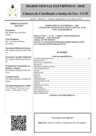 DIÁRIO OFICIAL ELETRÔNICO - DOE
Câmara de Conciliação e Justiça de Paz - CCJP
Ano III • Edição 84 • Fortaleza, Segunda-feira, 27 de Março de 2017
TRIBUNAL PLENO
2016-2019
Presidente:
Dr. Sandro Sávio da Silva
Santos.
Vice-Presidente:
Drª. Ana Clécia Firmino
de Araújo.
Secretária-Oficiala de Justiça:
Drª. Isabel Cristina da Silva San-
tos.
Tesoureiro-Auxiliar Judiciário:
Dr. Antônio Fábio Souza Ferrei-
ra.
Comissão de Constituição, Le-
gislação e Justiça:
Dr. Francisco Diego da Silva Sil-
veira.
Conselho Fiscal:
Srª. Maria Madalena Gondim Pi-
menta.
Jornalista Responsável - DOE:
José Ribamar Pereira do Nasci-
mento – MTE-SR/CE-2402.
DIÁRIO OFICIAL ELETRÔNICO — DOE
CÂMARA DE CONCILIAÇÃO E JUSTIÇA DE PAZ - CCJP
CNPJ: 24.982.882/0001-04
Endereço: Rua I — nº. 12 — Conjunto Jardim Fluminense II
Canindezinho — CEP. 60.734-090
Telefone: (0**85) 3298-1873
Internet: www.camaradeconciliacaoejusticadepaz.blogspot.com.br/
www.camaradeconciliacaoepaz.jud.adv.br/
SUMÁRIO
ATOS DA PRESIDÊNCIA
OUTROS EXPEDIENTES ............................................................................. 02
RESOLUÇÃO ......................................................................................................
SENTENÇA ARBITRAL ....................................................................................
DECRETO ............................................................................................................
EMENDA MODIFICATIVA ...............................................................................
ATO NORMATIVO ............................................................................................
AVISO ..................................................................................................................
DESPACHO ........................................................................................................
EDITAL ................................................................................................................
ERRATA ..............................................................................................................
MEMORANDO ...................................................................................................
OFICIO-CIRCULAR ...........................................................................................
OFICIO .................................................................................................................
PEDIDO DE VISTA ............................................................................................
PORTARIA ..........................................................................................................
PROVIMENTO ....................................................................................................
RECOMENDAÇÃO ............................................................................................
REQUERIMENTO ...............................................................................................
ATOS DA VICE-PRESIDÊNCIA
“Avocatus non ladrum”
Santo Ivo - Santo Católico e Padroeiro dos Advogados.
 