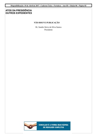 ATOS DA PRESIDÊNCIA
OUTROS EXPEDIENTES
NÃO HOUVE PUBLICAÇÃO
Dr. Sandro Sávio da Silva Santos
Presidente
Disponibilização: 10 de Abril de 2017 - Caderno Único - Fortaleza - Ano III - Edição 86 - Página 02
 