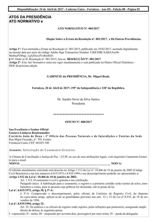 ATOS DA PRESIDÊNCIA
ATO NORMATIVO e
ATO NORMATIVO Nº. 004/2017
Dispõe Sobre a Errata da Resolução nº. 001/2017, e Dá Outras Providências.
Artigo 1º- Fica instituída a Errata na Resolução nº. 001/2015, publicado em 10/02/2017, assinado digitalmente
na mesma data por meio do código Adobe Sign Transaction Number: CBJCHBCAABAArcHr-
Mo0noP288qn_1q5jX6cxfYxRmfGO.
§ 1º- Onde se lê: Resolução nº. 001/2015, leia-se: RESOLUÇÃO Nº. 001/2017.
Artigo 2º- Este Ato Normativo entra em vigor imediatamente e será publicado no Diário Oficial Eletrônico –
DOE da próxima edição.
GABINETE da PRESIDÊNCIA, Dr. Miguel Reale.
Fortaleza, 20 de Abril de 2017; 195º da Independência e 128º da República.
Dr. Sandro Sávio da Silva Santos
Presidente
********************************
OFICIO Nº. 008/2017
Sua Excelência o Senhor Oficial
Gustavo Linhares Beuttenmuller
Cartório João de Deus - 1º Oficio das Pessoas Naturais e de Interdições e Tutelas da Sede
Rua Major Facundo, nº. 705, Centro
Fortaleza-Ceará, CEP. 60.025-100
Assunto: Solicitação de Casamento Gr atuito.
A Câmara de Conciliação e Justiça de Paz – CCJP, no uso de suas atribuições legais, vem requisitar Casamento Gratui-
to para o casal:
NOIVO: ______________________________________________________________ NOIVA:
______________________________________________________________
O referido atendimento solicitado está descrito no Artigo 1.512 da Lei nº. 10.406 de 10 de janeiro de 2002 (Código
Civil Brasileiro) e nas leis números 6.015/1973 e 8.935/1994 e seu descumprimento poderão ser apresentados a:
Artigo 1.512 da Lei nº. 10.406 de 10 de janeiro de 2002:
Art. 1.512. O casamento é civil e gratuita a sua celebração.
Parágrafo único. A habilitação para o casamento, o registro e a primeira certidão serão isentos de selos, emo-
lumentos e custas, para as pessoas cuja pobreza for declarada, sob as penas da lei.
Lei nº. 6.015/1973, artigo 30, § 3º-A:
§ 3o
-A Comprovado o descumprimento, pelos oficiais de Cartórios de Registro Civil, do disposto
no caput deste artigo, aplicar-se-ão as penalidades previstas nos arts. 32 e 33 da Lei no
8.935, de 18 de no-
vembro de 1994.
Lei nº. 8.935/1994, artigo 32:
Art. 32. Os notários e os oficiais de registro estão sujeitos, pelas infrações que praticarem, assegurado amplo
direito de defesa, às seguintes penas:
I - repreensão; II - multa; III - suspensão por noventa dias, prorrogável por mais trinta; IV - perda da delegação.
Disponibilização: 24 de Abril de 2017 - Caderno Único - Fortaleza - Ano III - Edição 88 - Página 02
 