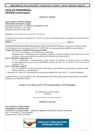 ATOS DA PRESIDÊNCIA
OFICIOS (continuação)
OFICIO Nº. 010/2017
Sua Excelência a Senhora Oficiala
Maria Salete Jereissati de Araújo
Cartório Jereissati - 2º Oficio de Registro Civil
Rua Major Facundo, nº. 709, Centro
Fortaleza-Ceará, CEP. 60.025-100
Assunto: Solicitação de Casamento Gr atuito.
A Câmara de Conciliação e Justiça de Paz – CCJP, no uso de suas atribuições legais, vem requisitar Casamento Gratui-
to para o casal:
NOIVO: ______________________________________________________________ NOIVA:
______________________________________________________________
O referido atendimento solicitado está descrito no Artigo 1.512 da Lei nº. 10.406 de 10 de janeiro de 2002 (Código
Civil Brasileiro) e nas leis números 6.015/1973 e 8.935/1994 e seu descumprimento poderão ser apresentados a:
Artigo 1.512 da Lei nº. 10.406 de 10 de janeiro de 2002:
Art. 1.512. O casamento é civil e gratuita a sua celebração.
Parágrafo único. A habilitação para o casamento, o registro e a primeira certidão serão isentos de selos, emo-
lumentos e custas, para as pessoas cuja pobreza for declarada, sob as penas da lei.
Lei nº. 6.015/1973, artigo 30, § 3º-A:
§ 3o
-A Comprovado o descumprimento, pelos oficiais de Cartórios de Registro Civil, do disposto
no caput deste artigo, aplicar-se-ão as penalidades previstas nos arts. 32 e 33 da Lei no
8.935, de 18 de no-
vembro de 1994.
Lei nº. 8.935/1994, artigo 32:
Art. 32. Os notários e os oficiais de registro estão sujeitos, pelas infrações que praticarem, assegurado amplo
direito de defesa, às seguintes penas:
I - repreensão; II - multa; III - suspensão por noventa dias, prorrogável por mais trinta; IV - perda da delegação.
Cumpre informar a Vossa Excelência, que o não atendimento deste Oficio poderá ensejar representação a Autoridade
Judiciária ou ao Ministério Publico.
Fortaleza, 15 de Março de 2017; 195º da Independência e 128º da República.
Dr. Sandro Sávio da Silva Santos
Presidente
*********************************
OFICIO Nº. 011/2017
Sua Excelência o Senhor Oficial
Jorge Ribeiro Cavalcanti Filho
Cartório Cavalcanti Filho – Oficio de Registro Civil das Pessoas Naturais
Rua 7 de Setembro, nº. 209, Parangaba
Fortaleza-Ceará, CEP. 60.720-080
Disponibilização: 24 de Abril de 2017 - Caderno Único - Fortaleza - Ano III - Edição 88 - Página 04
 