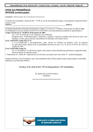 ATOS DA PRESIDÊNCIA
OFICIOS (continuação)
Assunto: Solicitação de Casamento Gr atuito.
A Câmara de Conciliação e Justiça de Paz – CCJP, no uso de suas atribuições legais, vem requisitar Casamento Gratui-
to para o casal:
NOIVO: ______________________________________________________________ NOIVA:
______________________________________________________________
O referido atendimento solicitado está descrito no Artigo 1.512 da Lei nº. 10.406 de 10 de janeiro de 2002 (Código
Civil Brasileiro) e nas leis números 6.015/1973 e 8.935/1994 e seu descumprimento poderão ser apresentados a:
Artigo 1.512 da Lei nº. 10.406 de 10 de janeiro de 2002:
Art. 1.512. O casamento é civil e gratuita a sua celebração.
Parágrafo único. A habilitação para o casamento, o registro e a primeira certidão serão isentos de selos, emo-
lumentos e custas, para as pessoas cuja pobreza for declarada, sob as penas da lei.
Lei nº. 6.015/1973, artigo 30, § 3º-A:
§ 3o
-A: Comprovado o descumprimento, pelos oficiais de Cartórios de Registro Civil, do disposto
no caput deste artigo, aplicar-se-ão as penalidades previstas nos arts. 32 e 33 da Lei no
8.935, de 18 de no-
vembro de 1994.
Lei nº. 8.935/1994, artigo 32:
Art. 32. Os notários e os oficiais de registro estão sujeitos, pelas infrações que praticarem, assegurado amplo
direito de defesa, às seguintes penas:
I - Repreensão; II - multa; III - suspensão por noventa dias, prorrogável por mais trinta; IV - perda da delegação.
Cumpre informar a Vossa Excelência, que o não atendimento deste Oficio poderá ensejar representação a Autoridade
Judiciária ou ao Ministério Público.
Fortaleza, 19 de Abril de 2017; 195º da Independência e 128º da República.
Dr. Sandro Sávio da Silva Santos
Presidente
*********************************
Disponibilização: 24 de Abril de 2017 - Caderno Único - Fortaleza - Ano III - Edição 88 - Página 05
 