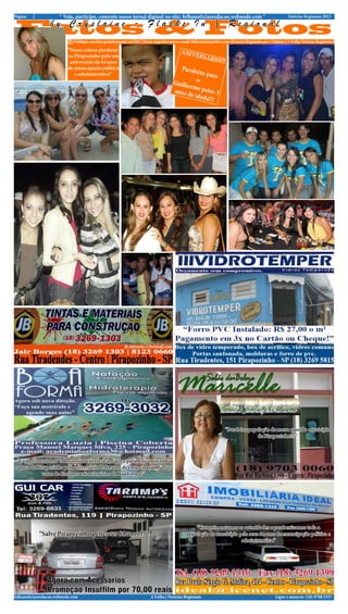 Página   2            * Veja, participe, comente nosso jornal diginal no site: folhanoticiasredacao.webnode.com *                                               Notícias Regionais 2013


 Fatos & Fotos    by Cryslaine - Flashs In | Regional
                          ||||| Publique sua foto gratuitamente no F&F | Envie sugestões para e-mail: folhanoticias@live.com |Eventos Regionais por Crislaine | A Folha Notícias Regionais |
                          “Nossa coluna parabeni-                                             ANIV
                          za Pirapozinho pelo seu                                                      ERSÁ
                           aniversário de 64 anos
                                                                                                                RIO!!!
                          de emancipação politica                                            Parab
                             e administrativa!”                                                     éns pa
                                                                                                           ra
                                                                                          Guilhe    o
                                                                                                rm
                                                                                          anos d e pelos 3
                                                                                                 e ided
                                                                                                        a!!!




                                                                                                                         “Parabéns população do nosso querido município
                                                                                                                                       de Pirapozinho!!!”



 “Cumprimentamos todos nossos clientes e amigos e parabenizamos todo
o povo de Pirapozinho pelo aniversário de 64 anos de emancipação. São os
            votos de diretores e funcionários da Boa Forma!”




                                                                                                      “Cumprimentamos as autoridades e parabenizamos toda a
             “Salve Pirapozinho pelo seus 64 anos!!!”                                             população do município pelo seus 64 anos de emancipação politica e
                                                                                                                          administrativa.”




folhanoticiasredacao.webnode.com                                            A Folha | Notícias Regionais                                                Ligue e anuncie: (18) 9708 5337 .
 