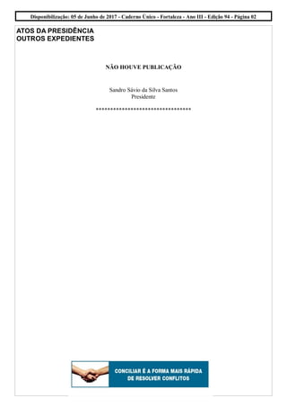 ATOS DA PRESIDÊNCIA
OUTROS EXPEDIENTES
NÃO HOUVE PUBLICAÇÃO
Sandro Sávio da Silva Santos
Presidente
*********************************
Disponibilização: 05 de Junho de 2017 - Caderno Único - Fortaleza - Ano III - Edição 94 - Página 02
 