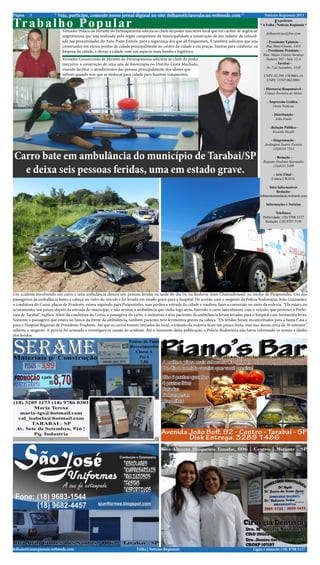 Página   3              * Veja, participe, comente nosso jornal diginal no site: folhanoticiasredacao.webnode.com *                                  Notícias Regionais 2013

Tr a b a l h o P o p u l a r Vereador Polaco de Mirante do Paranapanema solicita ao chefe do poder executivo local que em caráter de urgência/
                                                                                                                                                           Expediente
                                                                                                                                                  * A Folha | Notícias Regionais *

                                                                                                                                                      folhanoticias@live.com
                             urgentíssima que seja realizado pelo órgão competente da municipalidade a construção de um redutor de velocid-
                             ade nas proximidades do Auto Posto Estrela, para a segurança dos que ali frequentam. E também solicitou que seja         - Presidente Epitácio -
                             construídos em vários pontos da cidade principalmente no centro da cidade e em praças, lixeiras para colaborar na        Rua Mato Grosso, 1418
                             limpeza da cidade, e deixar a cidade com um aspecto mais bonito e higiênico.                                            - Presidente Prudente -
                                                                                                                                                    Rua: Major Felicio Tarabay
                             Vereador Gumercindo de Mirante do Paranapanema solicitou ao chefe do poder                                              Numero 585 - Sala 12-A
                             executivo a construção de uma sala de fisioterapia no Distrito Costa Machado,                                                  - Tarabai -
                                                                                                                                                     Av. 7 de Setembro, 1545
                             visando facilitar o atendimentos das pessoas principalmente dos idosos que
                             sofrem quando tem que se deslocar para cidade para fazerem tratamentos.                                                CNPJ: 02.399.170/0001-16
                                                                                                                                                     CNPJ: 13767.062/0001

                                                                                                                                                    - Diretor(a) Responsável -
                                                                                                                                                     Creucy Ferreira de Abreu

                                                                                                                                                      - Impressão Gráfica -
                                                                                                                                                          Oeste Notícias

                                                                                                                                                          - Distribuição -
                                                                                                                                                            João Paulo

                                                                                                                                                        - Relação Pública -
                                                                                                                                                           Ricardo Ricelli

                                                                                                                                                         - Diagramação -
                                                                                                                                                     Joelington Soares Pereira
                                                                                                                                                           (18)8118 7554

Carro bate em ambulância do município de Tarabai/SP                                                                                                        - Redação -
                                                                                                                                                    Regiane Ozelotto Sperandio

  e deixa seis pessoas feridas, uma em estado grave.
                                                                                                                                                          (18)8111 5409

                                                                                                                                                          - Arte Final -
                                                                                                                                                         Linnea I.W.D.G.

                                                                                                                                                         Sites Informativos
                                                                                                                                                              Redação:
                                                                                                                                                  folhanoticiasredacao.webnode.com

                                                                                                                                                      Informações e Notícias

                                                                                                                                                             Telefones:
                                                                                                                                                    Publicidade: (18) 9708 5337
                                                                                                                                                     Redação: (18) 9787 3136




Um acidente envolvendo um carro e uma ambulância deixou seis pessoas feridas na tarde do dia 16, na Rodovia Assis Chateaubriand, no trecho de Pirapozinho. Um dos
passageiros da ambulância bateu a cabeça no vidro do veículo e foi levado em estado grave para o hospital. De acordo com o sargento da Polícia Rodoviária, João Guimarães,
a condutora do Corsa, placas de Prudente, estava seguindo para Pirapozinho, mas perdeu a entrada da cidade e resolveu fazer a conversão no meio da rodovia. “Ela estava no
acostamento, um pouco depois da entrada do município, e não avistou a ambulância que vinha logo atrás, batendo o carro lateralmente com o veículo, que pertence à Prefei-
tura de Tarabai”, explica. Além da condutora do Corsa, a passageira do carro, o motorista e dois pacientes da ambulância foram levados para o hospital com ferimentos leves.
Somente o passageiro que estava no banco da frente da ambulância, também paciente, teve ferimentos graves na cabeça. “Os feridos foram encaminhados para a Santa Casa e
para o Hospital Regional de Presidente Prudente. Até que os carros fossem retirados do local, o trânsito da rodovia ficou um pouco lento, mas isso durou cerca de 30 minutos”,
salienta o sargento. A perícia foi acionada e investigará as causas do acidente. Até o momento desta publicação, a Polícia Rodoviária não havia informado os nomes e idades
dos feridos.




folhanoticiasregionais.webnode.com                                       Folha | Notícias Regionais                                          Ligue e anuncie: (18) 9708 5337 .
 