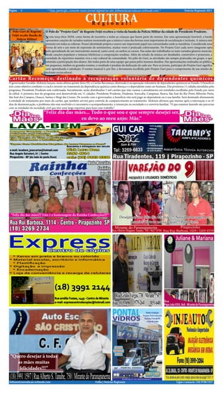 Notícias Regionais 2013* Veja, participe, comente nosso jornal diginal no site: folhanoticiasredacao.webnode.com *5Página
Ligue e anuncie: (18) 9708 5337 .Folha | Notícias Regionaisfolhanoticiasredacao.webnode.com
CULTURAR e g i o n a l !
“Feliz dia das mães... Tudo o que sou e que sempre desejei ser,
eu devo ao meu anjo: Mãe.”
Cartão Recomeço, destinado à recuperação voluntária de dependentes químicos.
Polo Guri de Regente
Feijó recebe Banda da
Policia Militar!
O Polo do “Projeto Guri” de Regente Feijó recebeu a visita da banda da Policia Militar da cidade de Presidente Prudente.
Nesta terça feira 30/04, como forma de incentivo a todas as crianças que fazem parte do mesmo. Em uma apresentação louvável, a banda
apresentou canções de variados matizes mostrando que a música é uma das formas mais importantes de socialização e inclusão. A música está
presente em todas as culturas. Possui identidade própria e exerce um importante papel nas comunidades onde se manifesta. Considerada uma
forma de arte e um meio de expressão de sentimentos, muitas vezes é praticada coletivamente. No Projeto Guri cada novo integrante opta
pelo aprendizado de um instrumento musical, canto coral, ou ambos os cursos. Nas aulas são trabalhados os mais variados gêneros musicais,
desde canções populares e músicas folclóricas a composições eruditas. Além do estudo da música ser desafiador, construtivo e prazeroso, a
variedade de repertório mantém viva a raiz cultural da comunidade. No pólo do Guri, as atividades são sempre praticadas em grupo, o que
estimula a participação dos alunos. São todos parte de uma equipe que passa pelos mesmos desafios. Nas apresentações realizadas ao público,
em pequenos, médios ou grandes eventos, o resultado é produto da dedicação de cada um. Para os jovens, participar do Projeto Guri significa
unir aprendizado e satisfação. O ensino musical é, por fim, a ferramenta escolhida pelo Projeto Guri para o cumprimento da sua missão de
inclusão sociocultural.
Desejamos um feliz dia das mães!!! Nossa homenagem as
mamães de toda nossa região!!! Parabéns!!!
“Quero desejar à todas
as mães muitas
felicidades!!!”
“Feliz dia das mães!!! Esta é a homenagem da Rainha Confecções!!!”
O governador Geraldo Alckmin lançou, nesta ultima quinta-feira (9), o Cartão Recomeço, destinado à recuperação voluntária de dependentes químicos no Estado. O beneficio
tem como objetivo combater o crack e investir no tratamento da dependência química como doença e o dependente como ser humano. Das primeiras 11 cidades atendidas pelo
programa, Presidente Prudente está confirmada. Inicialmente, serão distribuídos 3 mil cartões que irão custear o atendimento em entidades escolhidas pelo Estado por meio
de edital. A primeira fase do programa será desenvolvida em 11 cidades: Presidente Prudente, Diadema, Sorocaba, Campinas, Bauru, São José do Rio Preto, Ribeirão Preto,
São José dos Campos, Osasco, Santos e Mogi das Cruzes. De acordo com o governador, o benefício não será pago ao dependente ou à sua família. Será destinado diretamente
à entidade de tratamento por meio do cartão, que também servirá para controle de comparecimento ao tratamento. Alckmin afirmou que mesmo após a internação e os 45
dias de desintoxicação, o problema não está resolvido e é necessário o acompanhamento, a reinserção na sociedade e o convívio familiar. "O que estamos fazendo são parcerias
com as entidades da sociedade civil que têm uma larga expertise para fazer esse trabalho".
 