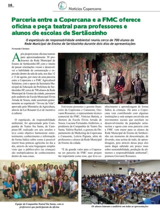 Revista Canavieiros - Setembro de 2014
16
Parceria entre a Copercana e a FMC oferece
oficina e peça teatral para professores e
alunos de escolas de Sertãozinho
Notícias Copercana
A
pós proporcionar oficinas teatrais
para aproximadamente 30 pro-
fessores da Rede Municipal de
Ensino de Sertãozinho-SP, com o intuito
de passar orientações vocais e desenvol-
ver a habilidade de comunicação e ex-
pressão dentro da sala de aula, nos dias 12
e 13 de agosto, por meio de uma parceria
entre a Copercana e a FMC Agricultural
Solutions, com o apoio da Secretaria Mu-
nicipal de Educação da Prefeitura de Ser-
tãozinho-SP, cerca de 700 alunos da Rede
Municipal de Ensino da cidade, passaram
pelo auditório da Escola Municipal Elvira
Arruda de Souza, onde assistiram gratui-
tamente ao espetáculo “Árvore da Vida”,
aprovado pelo Ministério da Agricultura,
através da Lei Rouanet (Lei de incentivo
à cultura).
O espetáculo, de responsabilidade
ambiental, foi apresentado pela Com-
panhia de Teatro Sia Santa, de Cam-
pinas-SP, realizado em seis sessões e
teve como objetivo harmonizar entre-
tenimento, conhecimento e informação
de forma lúdica sobre como é possível
inserir boas práticas agrícolas no dia a
dia, através de uma linguagem simples
visto que o público-alvo (as crianças)
são multiplicadoras de conhecimentos
dentro de suas casas.
Fernanda Clariano
Estiveram presentes o gerente finan-
ceiro da Copercana e Canaoeste, Gio-
vanni Rossanez, o representante técnico
comercial da FMC, Vinícius Batista, a
diretora da Escola Elvira Arruda de
Souza, Luciana Fernandes Ambrósio, a
produtora da Companhia de Teatro Sia
Santa, Valéria Rachel, a gestora do De-
partamento de Marketing da Copercana
e Canaoeste, Letícia Pignata, além de
professores e alunos da Rede Municipal
de Ensino da cidade.
“É de grande valor para a Coperca-
na ser parceira da FMC num projeto
tão importante como esse, que leva co-
nhecimento e aprendizagem de forma
lúdica às crianças. Há anos a Coper-
cana vem contribuindo com algumas
instituições e está sempre envolvida em
movimentos sociais que auxiliam no
desenvolvimento da população serta-
nezina e agora com essa parceria com
a FMC vem trazer para os alunos da
Rede Municipal de Ensino de Sertãozi-
nho um momento de descontração, de
diversão, mas acima de tudo, de apren-
dizagem, pois através dessa peça eles
saem daqui sabendo um pouco mais
sobre sustentabilidade, produção de ali-
mentos e responsabilidade ambiental”,
pontuou Giovanni Rossanez.
O espetáculo de responsabilidade ambiental reuniu cerca de 700 alunos da
Rede Municipal de Ensino de Sertãozinho durante dois dias de apresentações
Equipe da Companhia Teatral Sia Santa, com os
professores que participaram da oficina Os alunos lotaram o auditório em todas as apresentações
 