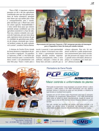 Revista Canavieiros - Setembro de 2014
17
“Para a FMC, é importante estarmos
presentes no dia a dia dos agricultores
contribuindo para que eles possam pro-
duzir de forma sustentável, pensando
num futuro que seja melhor para o País
e, consequentemente, para o mundo,
pela relevância que o Brasil tem como
um celeiro agrícola. Sustentabilidade é
o tema central dessa peça que estamos
apoiando porque acreditamos que uma
agricultura sustentável é a base de tudo.
Para isso, estamos contando com a par-
ceria da Copercana, pois por meio dessa
ação, esperamos trazer um pouco do que
é a realidade da agricultura para milha-
res de crianças, mostrando que é possí-
vel produzir sempre de modo sustentá-
vel e correto”, ressaltou Vinícius Batista.
A diretora da Escola Elvira Arruda
de Souza destacou a importância de po-
der receber o espetáculo. “Eu agradeço
a Copercana, a FMC e a Sia Santa que
foram essenciais para o acontecimento
desse evento e nos presentearam com
uma bela peça. Trazer o teatro para a
escola é essencial, é uma oportunidade
para os alunos vivenciarem essa cultu-
ra. Achei a apresentação interessante
porque abordou assuntos importan-
tíssimos principalmente sobre o meio
ambiente, educação e leitura de uma
forma bem cativante e percebi que as
Representantes da Copercana, Canaoeste e FMC entregaram uma placa de homenagem
para a Companhia de Teatro Sia Santa pelo trabalho realizado.
crianças adoraram. Para nós, foi um
prazer acolhê-los e poder proporcionar
esse entretenimento para outras escolas
que não possuem um espaço como este
e, quando somos solicitados, abrimos as
portas e os recebemos com muito pra-
zer”, afirmou Luciana.RC
 