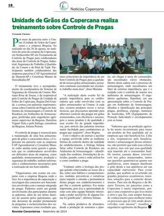 Revista Canavieiros - Setembro de 2014
18
RC
Unidade de Grãos da Copercana realiza
treinamento sobre Controle de Pragas
Notícias Copercana
P
or meio da parceria entre a Una-
me (Unidade de Grãos da Coper-
cana) e a empresa Bequisa, foi
realizado no dia 26 de agosto, no audi-
tório do setor de compras da Copercana,
em Sertãozinho-SP, um Treinamento de
Controle de Pragas para colaboradores
das áreas de Controle de Pragas, Indus-
trial, Segurança do Trabalho e Qualida-
de, da Uname e da filial de Tupã. Par-
ticiparam também colaboradores das
empresas parceiras Cap Agroindustrial
de Dumont-SP e Cerealista Marani de
Herculândia-SP.
O treinamento teve o acompanha-
mento da coordenadora do Sistema de
Segurança do Alimento da Uname, Ma-
riana Rosa de Souza, e da responsável
pelo Controle de Pragas da Unidade de
Grãos da Copercana, Regina Del Gran-
de, e contou com palestras importantís-
simas sobre Controle de Pragas emAm-
bientes de Armazenagem e Controle de
Roedores em Ambientes de Armazena-
gem, proferidas pelo engenheiro agrô-
nomo supervisor da Bequisa, Hamilton
Viganó Neto e pela bióloga, consultora
da Bequisa, Juliana Pereira.
O controle de pragas é essencial para
a manutenção de uma boa armazena-
gem de grãos e conscientes disso, a Co-
percana em parceria com as empresas
Cap Agroindustrial e Cerealista Mara-
ni, estão atentas neste quesito e garan-
tem que os colaboradores envolvidos
em diferentes áreas da empresa, como
qualidade, armazenamento, produção e
segurança do trabalho, tenham informa-
ções e conhecimentos necessários para
a realização de um bom trabalho.
“Organizamos este evento em con-
junto com a empresa Bequisa onde o
foco foi a importância da capacitação e
reciclagem dos conceitos aos funcioná-
rios envolvidos com o manejo integrado
de pragas. Pudemos sentir um grande
envolvimento dos participantes durante
as palestras, além de um ótimo domí-
nio do assunto pelos palestrantes, que
não deixaram de atender prontamente
às perguntas e esclarecimentos dos ou-
vintes. Esperamos como resultado que,
Fernanda Clariano
mais conscientes da importância de um
bom Controle de Pragas para a qualida-
de de nossos grãos armazenados, possa-
mos continuar executando um excelen-
te trabalho nesta área”, disse Mariana.
“A realização deste evento foi de
grande importância para os colabo-
radores que estão envolvidos com os
grãos armazenados na Uname. A cada
ano, existem produtos novos e novas
técnicas, que precisamos aprender para
obtermos controle das pragas em grãos
armazenados, com eficiência e sucesso,
pois o nosso produto é de qualidade e
esse evento foi de grande importân-
cia, pois através das palestras teremos
maior facilidade para combatermos as
pragas que surgirem”, disse Regina.
Com o objetivo de instruir e auxiliar
a equipe envolvida sobre as melhores
formas de controle dentro da realidade
do estabelecimento, a bióloga Juliana
falou sobre Controle de Roedores em
Ambientes de Armazenagem – identifi-
cação dos roedores, formulações de ra-
ticidas, quando, como e onde utilizá-los
e como combater a praga.
“Explanei sobre a biologia das pra-
gas quando relacionadas ao nosso dia a
dia, sobre seus hábitos e comportamen-
tos, medidas preventivas e corretivas
(para impedir a entrada e permanência
destas pragas nos estabelecimentos) e
por fim o controle químico. Foi muito
importante, pois tive a oportunidade de
estar com uma equipe bastante interes-
sada e poder auxiliá-los de alguma for-
ma foi gratificante”, afirmou Juliana.
Na cadeia produtiva de alimentos,
desde a produção de sementes e plan-
tio, até chegar à mesa do consumidor,
são encontrados vários obstáculos.
Dentro desta cadeia está o processo de
armazenagem, onde encontramos um
fator de extrema importância, que é o
cuidado com o controle de insetos nos
ambientes de armazenagem. O enge-
nheiro agrônomo, Hamilton, em sua
apresentação sobre o Controle de Pra-
gas em Ambientes de Armazenagem,
abordou a identificação das principais
pragas, profilaxia, expurgo, manuseio
de inseticidas, EPI (Equipamento de
Proteção Individual) e envelopamento
com as lonas.
“Sabemos que na produção agríco-
la há muito investimento para trazer
um produto de boa qualidade até as
empresas que irão beneficiá-los. Cabe
a nós, responsáveis pelo beneficia-
mento e armazenagem desses alimen-
tos, não permitir que todo esse esforço
se perca, mas sim que essa qualidade
seja mantida até o consumidor final.
Os insetos causam danos irreversí-
veis nos grãos armazenados, tantos
nas questões quantitativas quanto nas
qualitativas, estes ataques danificam
o grão desde a sua aparência até sua
capacidade nutricional. Para evitar
perdas, que acabam se revertendo em
grandes prejuízos econômicos, traze-
mos soluções para o controle desses
insetos. Para nós da Bequisa e da Bi-
zarro Teixeira, ter parceiros como a
Copercana é muito importante, por-
que é uma cooperativa que leva muito
a sério o que faz, está sempre buscan-
do conhecimento para melhorar todos
os processos que já vêm sendo desen-
volvidos com sucesso”, ressaltou o
engenheiro agrônomo da Bequisa.
 