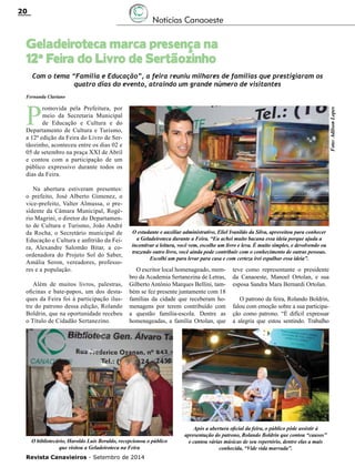 Revista Canavieiros - Setembro de 2014
20
Geladeiroteca marca presença na
12ª Feira do Livro de Sertãozinho
Notícias Canaoeste
Fernanda Clariano
Com o tema “Família e Educação”, a feira reuniu milhares de famílias que prestigiaram os
quatro dias do evento, atraindo um grande número de visitantes
P
romovida pela Prefeitura, por
meio da Secretaria Municipal
de Educação e Cultura e do
Departamento de Cultura e Turismo,
a 12ª edição da Feira do Livro de Ser-
tãozinho, aconteceu entre os dias 02 e
05 de setembro na praça XXI de Abril
e contou com a participação de um
público expressivo durante todos os
dias da Feira.
Na abertura estiveram presentes:
o prefeito, José Alberto Gimenez, o
vice-prefeito, Valter Almussa, o pre-
sidente da Câmara Municipal, Rogé-
rio Magrini, o diretor do Departamen-
to de Cultura e Turismo, João André
da Rocha, o Secretário municipal de
Educação e Cultura e anfitrião da Fei-
ra, Alexandre Salomão Bitar, a co-
ordenadora do Projeto Sol do Saber,
Amália Seron, vereadores, professo-
res e a população.
Além de muitos livros, palestras,
oficinas e bate-papos, um dos desta-
ques da Feira foi à participação ilus-
tre do patrono dessa edição, Rolando
Boldrin, que na oportunidade recebeu
o Título de Cidadão Sertanezino.
O escritor local homenageado, mem-
bro da Academia Sertanezina de Letras,
Gilberto Antônio Marques Bellini, tam-
bém se fez presente juntamente com 18
famílias da cidade que receberam ho-
menagens por terem contribuído com
a questão família-escola. Dentre as
homenageadas, a família Ortolan, que
teve como representante o presidente
da Canaoeste, Manoel Ortolan, e sua
esposa Sandra Mara Bernardi Ortolan.
O patrono da feira, Rolando Boldrin,
falou com emoção sobre a sua participa-
ção como patrono. “É difícil expressar
a alegria que estou sentindo. Trabalho
O estudante e auxiliar administrativo, Eliel Ivanildo da Silva, aproveitou para conhecer
a Geladeiroteca durante a Feira. “Eu achei muito bacana essa ideia porque ajuda a
incentivar a leitura, você vem, escolhe um livro e leva. É muito simples, e devolvendo ou
trazendo outro livro, você ainda pode contribuir com o conhecimento de outras pessoas.
Escolhi um para levar para casa e com certeza irei espalhar essa ideia”.
Foto:AdilsonLopes
Após a abertura oficial da feira, o público pôde assistir à
apresentação do patrono, Rolando Boldrin que contou “causos”
e cantou várias músicas de seu repertório, dentre elas a mais
conhecida, “Vide vida marvada”.
O bibliotecário, Haroldo Luís Beraldo, recepcionou o público
que visitou a Geladeiroteca na Feira
 