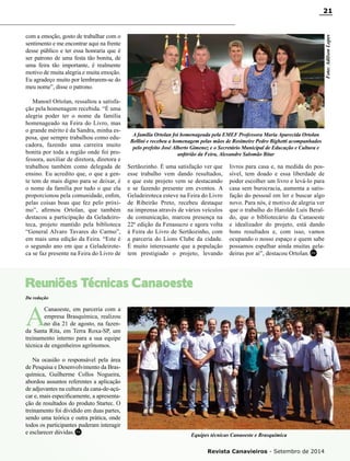 Revista Canavieiros - Setembro de 2014
21
com a emoção, gosto de trabalhar com o
sentimento e me encontrar aqui na frente
desse público e ter essa honraria que é
ser patrono de uma festa tão bonita, de
uma feira tão importante, é realmente
motivo de muita alegria e muita emoção.
Eu agradeço muito por lembrarem-se do
meu nome”, disse o patrono.
Manoel Ortolan, ressaltou a satisfa-
ção pela homenagem recebida. “É uma
alegria poder ter o nome da família
homenageado na Feira do Livro, mas
o grande mérito é da Sandra, minha es-
posa, que sempre trabalhou como edu-
cadora, fazendo uma carreira muito
bonita por toda a região onde foi pro-
fessora, auxiliar de diretora, diretora e
trabalhou também como delegada de
ensino. Eu acredito que, o que a gen-
te tem de mais digno para se deixar, é
o nome da família por tudo o que ela
proporcionou pela comunidade, enfim,
pelas coisas boas que fez pelo próxi-
mo”, afirmou Ortolan, que também
destacou a participação da Geladeiro-
teca, projeto mantido pela biblioteca
“General Alvaro Tavares do Carmo”,
em mais uma edição da Feira. “Este é
o segundo ano em que a Geladeirote-
ca se faz presente na Feira do Livro de
A família Ortolan foi homenageada pela EMEF Professora Maria Aparecida Ortolan
Bellini e recebeu a homenagem pelas mãos de Rosimeire Pedro Bighetti acompanhados
pelo prefeito José Alberto Gimenez e o Secretário Municipal de Educação e Cultura e
anfitrião da Feira, Alexandre Salomão Bitar
Foto:AdilsonLopes
Sertãozinho. É uma satisfação ver que
esse trabalho vem dando resultados,
e que este projeto vem se destacando
e se fazendo presente em eventos. A
Geladeiroteca esteve na Feira do Livro
de Ribeirão Preto, recebeu destaque
na imprensa através de vários veículos
de comunicação, marcou presença na
22ª edição da Fenasucro e agora volta
à Feira do Livro de Sertãozinho, com
a parceria do Lions Clube da cidade.
É muito interessante que a população
tem prestigiado o projeto, levando
livros para casa e, na medida do pos-
sível, tem doado e essa liberdade de
poder escolher um livro e levá-lo para
casa sem burocracia, aumenta a satis-
fação do pessoal em ler e buscar algo
novo. Para nós, é motivo de alegria ver
que o trabalho do Haroldo Luís Beral-
do, que o bibliotecário da Canaoeste
e idealizador do projeto, está dando
bons resultados e, com isso, vamos
ocupando o nosso espaço e quem sabe
possamos espalhar ainda muitas gela-
deiras por aí”, destacou Ortolan.
Da redação
Reuniões Técnicas Canaoeste
A
Canaoeste, em parceria com a
empresa Brasquímica, realizou
no dia 21 de agosto, na fazen-
da Santa Rita, em Terra Roxa-SP, um
treinamento interno para a sua equipe
técnica de engenheiros agrônomos.
Na ocasião o responsável pela área
de Pesquisa e Desenvolvimento da Bras-
química, Guilherme Collos Nogueira,
abordou assuntos referentes a aplicação
de adjuvantes na cultura da cana-de-açú-
car e, mais especificamente, a apresenta-
ção de resultados do produto Startec. O
treinamento foi dividido em duas partes,
sendo uma teórica e outra prática, onde
todos os participantes puderam interagir
e esclarecer dúvidas. Equipes técnicas Canaoeste e Brasquímica
RC
RC
 