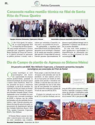 Revista Canavieiros - Setembro de 2014
22
Canaoeste realiza reunião técnica na filial de Santa
Rita do Passa Quatro
Dia de Campo de plantio de Agmusa no Sistema Meiosi
N
o dia 14 de agosto, foi realiza-
da, na recém-inaugurada filial
em Santa Rita do Passa Quatro-
-SP, uma reunião informativa e técnica
conduzida pelo engenheiro agrônomo
Breno Henrique de Souza da Canaoes-
te. O objetivo principal foi apresentar
ao público presente a missão, visão e
valores que sustentam a Canaoeste, as-
sim como o seu portfólio de serviços.
Na oportunidade, o engenheiro agrô-
nomo Fábio Franzoti, da empresa Binova,
apresentou novas tecnologias e ferramen-
tas de manejo para aumentar a produtivi-
dade agrícola e a longevidade do canavial.
Estavam presentes aproximadamente 50
pessoas as quais puderam interagir com os
palestrantes e esclarecer suas dúvidas so-
bre os assuntos abordados.
Foi uma noite muito produtiva e
todos agradeceram a oportunidade e a
disponibilização de informações per-
tinentes ao desenvolvimento do setor
sucroenergético.
O
avanço tecnológico no setor
sucroenergético está trazen-
do a oportunidade de alcançar
maiores produtividades, qualidade no
sistema de produção da cana-de-açúcar
e muitos outros benefícios. Desta for-
ma, pensando em inovar e maximizar
a produção, no dia 03 de setembro, foi
realizado um Dia de Campo em Pontal-
-SP, na Fazenda Paineiras, do proprie-
tário Ronaldo Armando Donati. Foram
implantadas novas variedades de cana-
-de-açúcar com a inovação tecnológica
da Basf, a Agmusa, que são mudas
pré-brotadas com alta qualidade fitossa-
nitária e vigor. Estavam presentes pro-
dutores de cana-de-açúcar da região, re-
presentantes do departamento agrícola
das Unidades Industriais Bazan e Bela
Vista, equipes Canaoeste, Copercana,
Basf e New Holland.
O Sistema Meiosi consiste em inter-
calar a cana-de-açúcar com outra espé-
cie como: amendoim, soja, crotalária.
Equipes técnicas Canaoeste, Copercana e Binova Associados e futuros associados durante a reunião
Em parceira com Basf, New Holland e Copercana, a Canaoeste apresentou inovações
tecnológicas aos associados da Filial de Pontal
Neste campo, a cada uma linha de cana-
-de-açúcar, serão plantadas sete ruas de
amendoim. As duas espécies convive-
rão no local juntas até meados de abril,
quando neste período o amendoim será
colhido e a cana das duas ruas serão cor-
tadas e plantadas nas ruas ao lado (duas
ruas de cana plantadas em setembro de
2014 produzirão mudas para o plantio de
14 ruas de cana em abril de 2015).
O plantio foi realizado com um tra-
tor de 215 cv da New Holland, com sis-
tema de GPS e piloto automático, o que
facilita a operação e assegura o alinha-
mento da sulcação. A plantadora usada
foi da DMB, que necessita de um trator
de no mínimo 180 cv para puxá-la.
RC
RC
Notícias Canaoeste
 