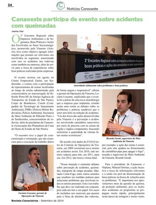 Revista Canavieiros - Setembro de 2014
24
Notícias Canaoeste
Canaoeste participa de evento sobre acidentes
com queimadas
Andréia Vital
O
1º Encontro Regional sobre
Impactos Ambientais e de Se-
gurança, Boas Práticas e Ações
dos Envolvidos no Setor Sucroenergé-
tico, promovido pela Vianorte (Arte-
ris), teve como objetivo agregar infor-
mações que possam ser relevantes aos
envolvidos no segmento, amenizando
com isso os acidentes nas rodovias
como também na natureza, além de ser-
vir para a troca de experiências sobre
boas práticas realizadas pelas empresas.
O evento ocorreu em agosto no
Centro Empresarial Zanini, em Ser-
tãozinho, e contou com a participação
de representantes de usinas localizadas
ao longo do trecho administrado pela
concessionária na macrorregião de Ri-
beirão Preto-SP, da Artesp (Agência de
Transportes do Estado de São Paulo),
Corpo de Bombeiros, Cetesb (Com-
panhia de Tecnologia de Saneamento
Ambiental), PMRv (Polícia Militar Ro-
doviária), Polícia Ambiental, Secretaria
do Meio Ambiente de Ribeirão Preto e
de Sertãozinho, concessionárias de ro-
dovias, além do presidente da Canaoes-
te (Associação dos Plantadores de Cana
do Oeste do Estado de São Paulo).
“O encontro teve o papel de cons-
cientização e orientação, que são essen-
ciais para a execução do trabalho diário
de forma segura e responsável”, afirma
o gerente de Operações da Vianorte, Lu-
ciano Louzane, explicando que o even-
to foi o piloto de uma nova metodologia
que a empresa quer implantar, criando
assim uma rotina os debates sobre os
problemas e práticas saudáveis que o
setor tem feito na redução de acidentes.
“Um dos focos das ações desenvolvidas
pela Vianorte é a prevenção a aciden-
tes envolvendo caminhões canavieiros
por meio de parceria com as usinas da
região e órgãos competentes, buscando
minimizar a quantidade de vítimas fa-
tais nestas ocorrências”.
De acordo com dados do CCO (Cen-
tro de Controle de Operações) da Via-
norte, em 2009 ocorreram nove mortes
em acidentes assim. Em 2010, este nú-
mero reduziu para três; em 2011, para
um. Em 2012, não houve vítima fatal.
“Nossa intenção é estimular debates
sobre prevenção de acidentes, queima-
das, transporte de cargas pesadas, Ope-
ração Corta-Fogo, entre outros assuntos
que resultem em medidas práticas para
solucionar problemas que envolvam to-
dos os setores presentes. Este é um traba-
lho que deve ser realizado em conjunto,
pois cada um tem o seu papel. Em casos
de incêndios nos canaviais que passem
para a faixa de domínio das rodovias,
por exemplo, a ação das usinas é essen-
cial, pois elas ajudam no fornecimento
de caminhões-pipa para apagar o fogo”,
ressalta o supervisor do Meio Ambiente
da Vianorte, Ricardo Gerab.
Para o presidente da Canaoeste e
Orplana, Manoel Ortolan, a ação incen-
tiva a troca de informações relevantes
e a união em prol da disseminação de
boas práticas na busca de soluções para
os problemas. “É importante nos apro-
ximarmos mais da questão da queima,
da proteção ambiental, pois os incên-
dios acidentais ou propositais se pro-
pagam muito rápido, principalmente
nesta época de estiagem e muito vento,
Autoridades debateram sobre problemas e boas práticas
Luciano Louzane, gerente de
Operações da Vianorte
Ricardo Gerab, supervisor do Meio
Ambiente da Vianorte
 