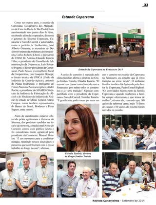 Revista Canavieiros - Setembro de 2014
33
Como nos outros anos, o estande da
Copercana (Cooperativa dos Plantado-
res de Cana do Oeste de São Paulo) ficou
movimentado nos quatro dias da feira,
recebendo além de cooperados, diretores
e gerentes do Sistema Copercana, Ca-
naoeste e Sicoob Cocred e autoridades,
como o prefeito de Sertãozinho, José
Alberto Gimenez; o secretário de De-
senvolvimento da prefeitura de Sertãozi-
nho, Carlos Roberto Liboni; o presidente
do CEISE Br, Antonio Eduardo Tonielo
Filho; o presidente do Conselho de Ad-
ministração da Copersucar, Luís Rober-
to Pogetti; o diretor presidente da Coper-
sucar, Paulo Souza; o conselheiro fiscal
da Coopercitrus, Luiz Joaquim Donega;
o diretor técnico da UNICA (União da
Indústria de Cana-de-Açúcar), Antonio
de Pádua Rodrigues; o presidente do
Fórum Nacional Sucroenergético, André
Rocha; o presidente do SIAMIG (Sindi-
cato da Indústria de Fabricação do Ál-
cool e do Sindicato da Indústria do Açú-
car no estado de Minas Gerais), Mário
Campos, como também representantes
do Banco do Brasil, Bradesco e Porto
Seguro, entre outros.
Além de atendimento especial ofe-
recido pelos agrônomos e técnicos do
Sistema, dos produtos vendidos no lo-
cal e da network, a tradicional Noite do
Carneiro contou com público seleto e
foi considerada muito agradável pelo
presidente da Canaoeste, Manoel Orto-
lan. “É um momento para a confrater-
nização, reunindo nossos associados e
parceiros que contribuíram com o nosso
trabalho ao longo do ano”, afirmou.
Cláudia Tonielo, diretora
do Grupo Irmãos Tonielo
Estande Copercana
A noite do carneiro é marcada pelo
clima familiar, afirma a diretora do Gru-
po Irmãos Tonielo, Cláudia Tonielo. “O
evento vem coroar com chave de ouro a
Fenasucro, pois reúne todos os coopera-
dos e já virou tradição”. Opinião com-
partilhada com o presidente da Coper-
cana e Sicoob Cocred, Toninho Tonielo.
“É gratificante poder trazer por mais um
Estande da Copercana na Fenasucro 2014
ano o carneiro no estande da Copercana
na Fenasucro, eu acredito que já virou
tradição ou virou moda”. O ambiente
familiar também foi destacado pelo dire-
tor da Copercana, Pedro Esrael Bighetti.
“Os convidados fazem parte da família
Copercana e quando recebemos a famí-
lia sempre oferecemos o que temos de
melhor”, afirmou ele, contando que 180
quilos da saborosa carne, mais 70 litros
de cuscuz e 60 quilos de polenta foram
servidos na ocasião.
 