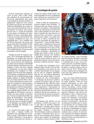 Revista Canavieiros - Setembro de 2014
35
Diversos lançamentos puderam ser
vistos na feira, como a Mec Colhe,
uma colhedora de cana-de-açúcar de-
senvolvida especialmente para suprir
a necessidade do pequeno produtor. O
equipamento integra um novo sistema
de colheita, que inclui cinco elementos,
colhedora despalhadora de comuns in-
teiros, uma carreta basculante, trator de
acionamento do sistema, uma carrega-
dora de cana e o veículo de transporte
de cana inteira. A colhedora tem capa-
cidade de 15 ton/h, e capacidade opera-
cional de 70 ton/dia em jornada de 10h,
e caçamba recolhedora de cana, com
capacidade para 1 ton e trabalha com
até 30% de inclinação. De acordo com
Leonel Frias Junior, presidente da ME-
CMAQ – Máquinas Agrícolas, o equi-
pamento custa em torno de R$ 270 mil,
e foi vendido durante a Fenasucro para
um produtor rural de Sergipe.
Também na linha de máquinas agrí-
colas, a FCN Tecnologia apresentou seu
lançamento, um conjunto que veste um
trator TCR e que pode realizar duas fun-
ções: uma de corte de cana diretamente,
que através da Centracana e substituindo
o cabeçote frontal, se transforma em outra
máquina, o Cort-I- Cana que é utilizada
no adensamento de ruas para colheita
mecanizada com colhedoras de tolete.
Segundo Felix de Castro Neto, proprietá-
rio da empresa, a participação na feira foi
melhor do que na edição passada, tendo
fechado negócios na ordem de R$ 800
mil, com vendas para São Paulo e Paraí-
ba. Um dos interessados em sua nova má-
quina foi o produtor de cana-de-açúcar e
gado, Custódio Cerezer, de Capivari-SP,
que participou do encontro para produto-
res da Orplana e Canaoeste. Ele contou
que a máquina poderia auxiliá-lo em sua
propriedade de 350 hectares, mas que a
compra seria feita somente no próximo
ano, visto que a estiagem fez protelar seus
planos de investimentos. “Ano passado
produzi 28 mil toneladas de cana, este
ano, devido à seca, vou produzir somente
12 mil toneladas, uma quebra de 60%”,
contou afirmando que terminaria a sua
safra em setembro.
Já a Teston levou para a feira seu
carro chefe, o Gigante 22.000, um
transbordo com capacidade de 22 tone-
ladas de carga e capacidade de agilizar
a colheita e diminuir os custos para os
produtores. De acordo com o diretor co-
Tecnologia de ponta
mercial da empresa, Pedro Teston, está
sendo preparado um novo equipamento
para o próximo ano, que deverá ser lan-
çado na Agrishow ou na Fenasucro.
Ainda na linha de equipamentos, a
Siemens também tinha novidades. “A
Fenasucro deste ano atingiu nossas ex-
pectativas de público e principalmente
de troca de experiências e network com
toda a cadeia produtiva do setor. Rece-
bemos visitantes das mais diversas re-
giões do País e do exterior, o que nos
proporcionou debater, nos quatro dias
de visita, os rumos e desafios da reto-
mada de crescimento do segmento su-
croalcooleiro”, contou Ricardo Muniz,
gerente para o segmento de Açúcar &
Álcool da Siemens no Brasil. Segundo
ele, a multinacional levou para a feira,
soluções integradas e customizadas em
geração, automação e distribuição de
energia para atender à todas as neces-
sidades deste mercado com eficiência
e qualidade. “Destacamos também a
venda da maior turbina do setor a ser
produzida no Brasil, como forma de im-
pulsionar a indústria nacional.”, alegou.
De acordo com o engenheiro Tercio
Marques Dalla Vecchia, CEO da Reu-
nion Engenharia, nesta época de crise
a melhor oportunidade vem da agrega-
ção de valor ao complexo agroindus-
trial, por isso, sua empresa apresentou
soluções que podem ajudar a reverter
a situação do setor sucroenergético.
“A otimização de processos visando à
economia de energia e água são assun-
tos fundamentais que a Reunion ofere-
ce através de um programa específico
como diagnósticos e apresentação de
soluções apropriadas à falta de recursos
financeiros generalizada do setor”. Seu
estande foi um dos que receberam a vi-
sita monitorada de executivas que parti-
ciparam da 1ª Expedição Cana Substan-
tivo Feminino.
Participando pela décima vez da
Fenasucro, a Ubyfol levou para a fei-
ra uma linha de produtos altamente
qualificados e atestados pelos maiores
grupos de usinas do Brasil, das maio-
res regiões, Nordeste e Centro-Sul.
“São tecnologias usadas no tratamento
de toletes e tratamento foliar, que é a
base do nosso programa para cana-de-
-açúcar para aumento da produtivida-
de”, explicou o diretor executivo Fabrí-
cio Fonseca Simões. “Essa tecnologia
tem sido bastante difundida e apreciada
pelos consultores, já está no mercado
e é indicada para a soja e cana, asso-
ciada ao Kymon, um produto orgânico,
que promove enraizamento fantástico
da planta e promove ganhos tanto de
açúcar como de TCH”. Simões adian-
tou que a empresa deverá inaugurar em
breve uma nova planta de fertilizantes
em Uberaba-MG.
Para a Dr. Eloisa Mocheuti Kronka,
da Alsukkar a presença na Fenasucro
foi muito produtiva. “Esta foi nossa
primeira participação na feira onde
conversamos com diferentes setores,
fizemos networking e novos contatos
com outros participantes da feira, inclu-
sive com empresas de outros países, em
especial o Panamá, o que está nos im-
pulsionando a fazer o desenvolvimen-
to de novos produtos e serviços, para
atender esta demanda, o que propor-
cionou uma visão melhor do mercado
nacional e internacional”, afirmou ela.
As principais novidades que os visitan-
tes encontraram em seu estande foram
os kits de análises para identificação
de bactérias contaminantes no proces-
so de produção de etanol, nas análises
modernas para controle do processo,
com respostas mais rápidas e diagnósti-
cos mais precisos e também pesquisa e
desenvolvimento que apresentavam os
antibióticos naturais.
 