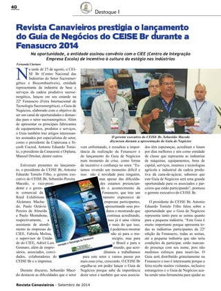 Revista Canavieiros - Setembro de 2014
40
Destaque I
Revista Canavieiros prestigia o lançamento
do Guia de Negócios do CEISE Br durante a
Fenasucro 2014
N
a tarde de 27 de agosto, o CEI-
SE Br (Centro Nacional das
Indústrias do Setor Sucroener-
gético e Biocombustíveis), entidade
representante da indústria de base e
serviços da cadeia produtiva sucroe-
nergética, lançou em seu estande na
22ª Fenasucro (Feira Internacional de
Tecnologia Sucroenergética), o Guia de
Negócios, elaborado com o objetivo de
ser um canal de oportunidades e deman-
das para o setor sucroenergético. Além
de apresentar os principais fabricantes
de equipamentos, produtos e serviços,
o Guia também traz artigos interessan-
tes assinados por especialistas do setor,
como o presidente da Copercana e Si-
coob Cocred, Antonio Eduardo Tonie-
lo, o presidente da Canaoeste e Orplana,
Manoel Ortolan, dentre outros.
Estiveram presentes no lançamen-
to, o presidente do CEISE Br, Antonio
Eduardo Tonielo Filho, o gerente exe-
cutivo do CEISE Br, Sebastião Pereira
Macedo, o vice-presi-
dente e o geren-
te comercial da
Reed Exhibitions
Alcântara Macha-
do, Paulo Octávio
Pereira de Almeida
e Paulo Montabone,
respectivamente, a
assistente de atendi-
mento às empresas do
CIEE, Fabíola Molina,
o supervisor de Unida-
de do CIEE, Adriel Luis
Gennaro, além de empre-
sários, associados, convi-
dados, colaboradores do
CEISE Br e a imprensa.
Durante discurso, Sebastião Mace-
do destacou as dificuldades que o setor
Na oportunidade, a entidade assinou convênio com o CIEE (Centro de Integração
Empresa Escola) de incentivo à cultura do estágio nas indústrias
vem enfrentando, e ressaltou a impor-
tância da realização da Fenasucro e
do lançamento do Guia de Negócios
num momento de crise, como forma
de incentivo e confiança no setor. “Es-
tamos vivendo um momento difícil e
isso não é novidade para ninguém,
mas apesar das dificulda-
des estamos presencian-
do o acontecimento da
Fenasucro, que traz um
número expressivo de
empresas participantes,
apresentando seus pro-
dutos e mostrando que
continua acreditando,
isso já é uma vitória
e mais do que isso,
é podermos mostrar
não só para o mu-
nicípio, mas para
o Brasil e para o
mundo, que acre-
ditamos e trabalhamos
para este setor e vamos passar por
mais essa crise, crescendo. O CEISE Br
orgulha-se em poder lançar o Guia de
Negócios porque sabe da importância
deste setor e também que seus associa-
dos têm esperanças, acreditam e lutam
por dias melhores e nós como entidade
de classe que representa as indústrias
de máquinas, equipamentos, bens de
capital, serviços, insumos e tecnologias
agrícola e industrial da cadeia produ-
tiva da cana-de-açúcar, sabemos que
este Guia de Negócios será uma grande
oportunidade para os associados e par-
ceiros que estão participando”, pontuou
o gerente executivo do CEISE Br.
O presidente do CEISE Br, Antonio
Eduardo Tonielo Filho falou sobre a
oportunidade que o Guia de Negócios
representa tanto para as usinas quanto
para a pequena indústria. “Este Guia é
muito importante porque apresenta to-
das as indústrias participantes da 22ª
edição da Fenasucro, todas as usinas,
até a pequena indústria que não teria
condições de participar, estão marcan-
do presença com seu nome, pois não
medimos esforços para inseri-las. O
Guia será distribuído gratuitamente na
Fenasucro e isso é interessante porque a
feira recebe muitos visitantes, inclusive
estrangeiros e o Guia de Negócios aca-
ba sendo uma ferramenta para ajudar as
Fernanda Clariano
O gerente executivo do CEISE Br, Sebastião Macedo
discursou durante a apresentação do Guia de Negócios
 