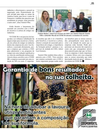 Revista Canavieiros - Setembro de 2014
41
indústrias a direcionarem o pessoal na
negociação certa. Posteriormente ele
será enviado para todas as usinas da
América Latina, para levar o nome da
Fenasucro e também dos parceiros que
acreditaram no projeto, neste processo
e neste setor”, disse Tonielo Filho.
Ainda durante o lançamento foi
assinado um convênio com o CIEE,
de incentivo à cultura do estágio nas
indústrias.
“O CEISE Br é um parceiro de lon-
ga data e já vínhamos trabalhando há
algum tempo para incentivar a forma-
ção da cultura do estágio na indústria
dentro das empresas do setor. Isso be-
neficia o associado diretamente, por-
que a empresa que contrata o CIEE
para administrar o seu programa de
estágio tem uma redução significativa
no valor de contribuição institucional.
Através desse convênio com o CEISE
BR, a empresa associada tem uma re-
dução de 50% no custo. É importan-
te ressaltar que não é só o benefício
pelo benefício, é incentivar a cultura,
chamar a atenção do associado para a
importância do estágio, a importância
da formação prática”, pontuou o su-
pervisor de unidade do CIEE, Adriel
Luis Gennaro.
Tonielo Filho também falou sobre a
parceria com o CIEE. “Este convênio
que estamos assinando com o CIEE é
muito importante porque acaba sendo
um benefício para os nossos associa-
dos, principalmente nessa época de
crise e de redução de custos que as
empresas estão fazendo. Poder pro-
porcionar um desconto tão expressivo
como este que conseguimos através
dessa parceria para algo que vai bene-
ficiar as empresas é muito importante
e estamos felizes com essa conquista
para os nossos associados que estão
precisando muito de apoio”, afirmou o
presidente do CEISE Br.
RC
RC
Fabiola Molina e Adriel Luis Gennaro do CIEE com Antônio Eduardo Tonielo
Filho e Sebastião Macedo do CEISE Br durante a assinatura do convênio
 