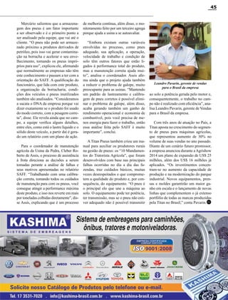 Revista Canavieiros - Setembro de 2014
45
Mercúrio salientou que a armazena-
gem dos pneus é um fator importante
a ser observado e é o primeiro ponto a
ser analisado pela equipe, que vai até o
cliente. “O pneu não pode ser armaze-
nado próximo a produtos derivados de
petróleo, pois isso vai gerar contamina-
ção na borracha e acelerar o seu enve-
lhecimento, tornando os pneus impró-
prios para uso”, explicou ele, afirmando
que normalmente as empresas não têm
este conhecimento e passam a ter com a
orientação do SAFF. A qualificação do
funcionário, que lida com este produto,
a organização da borracharia, condi-
ções dos veículos e pneus inutilizados
também são analisados. “Consideramos
a sucata o DNA da empresa porque vai
dizer exatamente se o produto foi usado
do modo correto, com a pesagem corre-
ta”, disse. Ele revela ainda que no cam-
po, a equipe verifica alguns detalhes,
entre eles, como está o lastro líquido e o
sólido deste veículo, a partir daí é gera-
do um relatório com um plano de ação.
Para o coordenador de manutenção
agrícola da Usina da Pedra, Cleber Ro-
berto de Assis, o processo de assistência
à frota direciona as decisões a serem
tomadas perante a análise de falhas e
seus motivos apresentadas no relatório
SAFF. “Trabalhando com uma calibra-
ção correta, tomando todos os cuidados
de manutenção para com os pneus, você
consegue atingir a performance máxima
deste produto, e isso nos reverte em reais
por toneladas colhidas diretamente”, dis-
se Assis, explicando que é um processo
de melhoria contínua, além disso, o mo-
nitoramento feito por um terceiro agrega
porque ajuda a usina a se autoavaliar.
“Embora existam outras variáveis
envolvidas no processo, como pneu
adequado, sua aplicação, a operação,
velocidade de trabalho e condição de
solo têm outros fatores que estão li-
gados à performance total do produto,
mas a manutenção correta ajuda mui-
to”, analisa o coordenador. Assis afir-
ma ainda que o projeto ajuda também
a reduzir o problema de galope, muito
preocupante para as usinas. “Mantendo
um padrão de lastreamento e calibra-
gem de pneu corretos é possível elimi-
nar o problema de galope, além disso,
acaba gerando também um ganho de
rendimento operacional e economia de
combustível, pois você precisa de me-
nos energia para fazer o trabalho, então
essa análise feita pelo SAFF é muito
importante”, conclui.
A Titan Pneus também criou um ma-
nual para auxiliar os produtores rurais
na gestão de pneus: os “10 Mandamen-
tos do Tratorista Agrícola”, que foram
desenvolvidos com base nas principais
falhas ocorridas no dia a dia das fa-
zendas, traz cuidados básicos, muitas
vezes desrespeitados e que comprome-
tem a qualidade do produto e, por con-
sequência, do equipamento. “O pneu é
o principal elo que une a máquina ao
solo. O equipamento pode ter potência,
ter transmissão, mas se o pneu não esti-
ver adequado não é possível transmitir
ao solo a potência gerada pelo motor e,
consequentemente, o trabalho no cam-
po não é realizado com eficiência”, ana-
lisa Leandro Pavarin, gerente de Vendas
para o Brasil da empresa.
Com três anos de atuação no País, a
Titan aposta no crescimento do segmen-
to de pneus para máquinas agrícolas,
que representou aumento de 30% no
volume de suas vendas no ano passado.
Diante de um cenário futuro promissor,
a empresa anunciou durante aAgrishow
2014 um plano de expansão de US$ 25
milhões, além dos US$ 16 milhões já
aplicados. “Os investimentos concen-
tram-se no aumento da capacidade de
produção e na modernização do parque
industrial. Novos equipamentos, pren-
sas e moldes garantirão um maior ga-
nho em escala e o lançamento de novas
linhas que complementem o já extenso
portfólio de todas as marcas produzidas
pela Titan no Brasil,” conta Pavarin.
RC
Leandro Pavarin, gerente de vendas
para o Brasil da empresa
RC
 